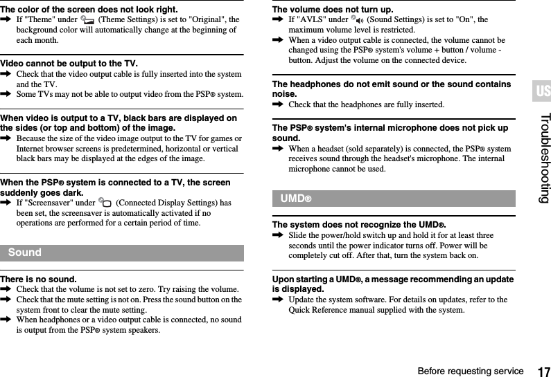 17Before requesting serviceTroubleshootingUSThe color of the screen does not look right.,If &quot;Theme&quot; under   (Theme Settings) is set to &quot;Original&quot;, the background color will automatically change at the beginning of each month.Video cannot be output to the TV.,Check that the video output cable is fully inserted into the system and the TV.,Some TVs may not be able to output video from the PSP® system.When video is output to a TV, black bars are displayed on the sides (or top and bottom) of the image.,Because the size of the video image output to the TV for games or Internet browser screens is predetermined, horizontal or vertical black bars may be displayed at the edges of the image.When the PSP® system is connected to a TV, the screen suddenly goes dark.,If &quot;Screensaver&quot; under   (Connected Display Settings) has been set, the screensaver is automatically activated if no operations are performed for a certain period of time.There is no sound.,Check that the volume is not set to zero. Try raising the volume.,Check that the mute setting is not on. Press the sound button on the system front to clear the mute setting.,When headphones or a video output cable is connected, no sound is output from the PSP® system speakers.The volume does not turn up.,If &quot;AVLS&quot; under   (Sound Settings) is set to &quot;On&quot;, the maximum volume level is restricted.,When a video output cable is connected, the volume cannot be changed using the PSP® system&apos;s volume + button / volume - button. Adjust the volume on the connected device.The headphones do not emit sound or the sound contains noise.,Check that the headphones are fully inserted.The PSP® system&apos;s internal microphone does not pick up sound.,When a headset (sold separately) is connected, the PSP® system receives sound through the headset&apos;s microphone. The internal microphone cannot be used.The system does not recognize the UMD®.,Slide the power/hold switch up and hold it for at least three seconds until the power indicator turns off. Power will be completely cut off. After that, turn the system back on.Upon starting a UMD®, a message recommending an update is displayed.,Update the system software. For details on updates, refer to the Quick Reference manual supplied with the system.SoundUMD®