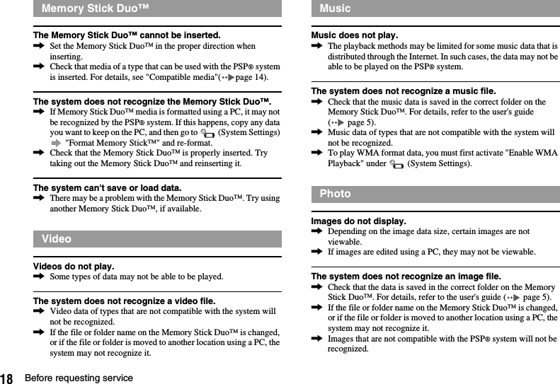 18 Before requesting serviceThe Memory Stick Duo™ cannot be inserted.,Set the Memory Stick Duo™ in the proper direction when inserting.,Check that media of a type that can be used with the PSP® system is inserted. For details, see &quot;Compatible media&quot;( page 14).The system does not recognize the Memory Stick Duo™.,If Memory Stick Duo™ media is formatted using a PC, it may not be recognized by the PSP® system. If this happens, copy any data you want to keep on the PC, and then go to   (System Settings)  &quot;Format Memory Stick™&quot; and re-format.,Check that the Memory Stick Duo™ is properly inserted. Try taking out the Memory Stick Duo™ and reinserting it.The system can&apos;t save or load data.,There may be a problem with the Memory Stick Duo™. Try using another Memory Stick Duo™, if available.Videos do not play.,Some types of data may not be able to be played.The system does not recognize a video file.,Video data of types that are not compatible with the system will not be recognized.,If the file or folder name on the Memory Stick Duo™ is changed, or if the file or folder is moved to another location using a PC, the system may not recognize it.Music does not play.,The playback methods may be limited for some music data that is distributed through the Internet. In such cases, the data may not be able to be played on the PSP® system.The system does not recognize a music file.,Check that the music data is saved in the correct folder on the Memory Stick Duo™. For details, refer to the user&apos;s guide (  page 5).,Music data of types that are not compatible with the system will not be recognized.,To play WMA format data, you must first activate &quot;Enable WMA Playback&quot; under   (System Settings).Images do not display.,Depending on the image data size, certain images are not viewable.,If images are edited using a PC, they may not be viewable.The system does not recognize an image file.,Check that the data is saved in the correct folder on the Memory Stick Duo™. For details, refer to the user&apos;s guide (  page 5).,If the file or folder name on the Memory Stick Duo™ is changed, or if the file or folder is moved to another location using a PC, the system may not recognize it.,Images that are not compatible with the PSP® system will not be recognized.Memory Stick Duo™VideoMusicPhoto