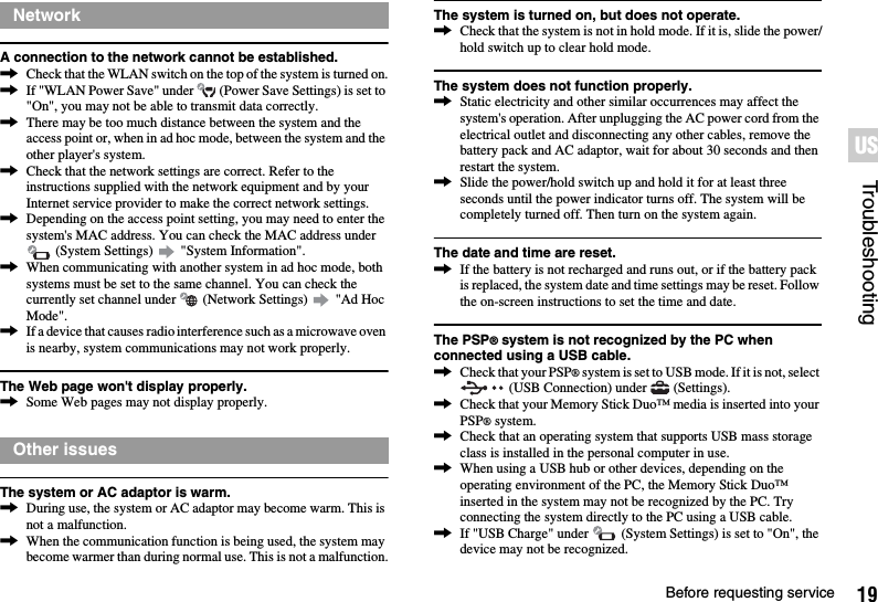 19Before requesting serviceTroubleshootingUSA connection to the network cannot be established.,Check that the WLAN switch on the top of the system is turned on.,If &quot;WLAN Power Save&quot; under   (Power Save Settings) is set to &quot;On&quot;, you may not be able to transmit data correctly.,There may be too much distance between the system and the access point or, when in ad hoc mode, between the system and the other player&apos;s system.,Check that the network settings are correct. Refer to the instructions supplied with the network equipment and by your Internet service provider to make the correct network settings.,Depending on the access point setting, you may need to enter the system&apos;s MAC address. You can check the MAC address under  (System Settings)   &quot;System Information&quot;.,When communicating with another system in ad hoc mode, both systems must be set to the same channel. You can check the currently set channel under   (Network Settings)   &quot;Ad Hoc Mode&quot;.,If a device that causes radio interference such as a microwave oven is nearby, system communications may not work properly.The Web page won&apos;t display properly.,Some Web pages may not display properly.The system or AC adaptor is warm.,During use, the system or AC adaptor may become warm. This is not a malfunction.,When the communication function is being used, the system may become warmer than during normal use. This is not a malfunction.The system is turned on, but does not operate.,Check that the system is not in hold mode. If it is, slide the power/hold switch up to clear hold mode.The system does not function properly.,Static electricity and other similar occurrences may affect the system&apos;s operation. After unplugging the AC power cord from the electrical outlet and disconnecting any other cables, remove the battery pack and AC adaptor, wait for about 30 seconds and then restart the system.,Slide the power/hold switch up and hold it for at least three seconds until the power indicator turns off. The system will be completely turned off. Then turn on the system again.The date and time are reset.,If the battery is not recharged and runs out, or if the battery pack is replaced, the system date and time settings may be reset. Follow the on-screen instructions to set the time and date.The PSP® system is not recognized by the PC when connected using a USB cable.,Check that your PSP® system is set to USB mode. If it is not, select  (USB Connection) under   (Settings).,Check that your Memory Stick Duo™ media is inserted into your PSP® system.,Check that an operating system that supports USB mass storage class is installed in the personal computer in use.,When using a USB hub or other devices, depending on the operating environment of the PC, the Memory Stick Duo™ inserted in the system may not be recognized by the PC. Try connecting the system directly to the PC using a USB cable.,If &quot;USB Charge&quot; under   (System Settings) is set to &quot;On&quot;, the device may not be recognized.NetworkOther issues