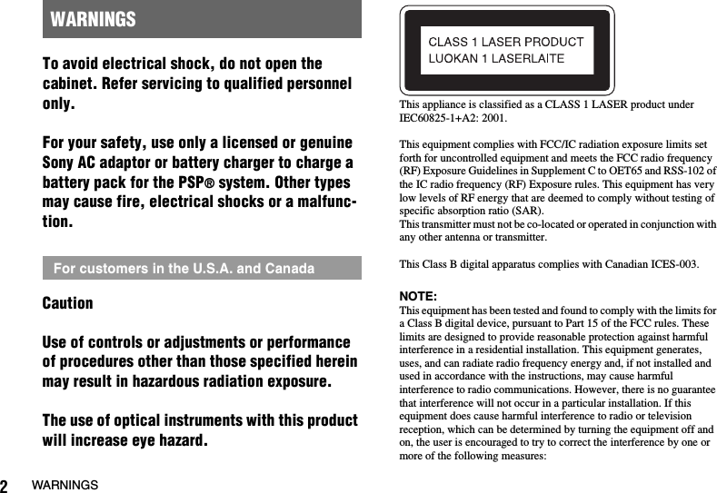 2WARNINGSTo avoid electrical shock, do not open the cabinet. Refer servicing to qualified personnel only.For your safety, use only a licensed or genuine Sony AC adaptor or battery charger to charge a battery pack for the PSP® system. Other types may cause fire, electrical shocks or a malfunc-tion.CautionUse of controls or adjustments or performance of procedures other than those specified herein may result in hazardous radiation exposure.The use of optical instruments with this product will increase eye hazard.This appliance is classified as a CLASS 1 LASER product under IEC60825-1+A2: 2001.This equipment complies with FCC/IC radiation exposure limits set forth for uncontrolled equipment and meets the FCC radio frequency (RF) Exposure Guidelines in Supplement C to OET65 and RSS-102 of the IC radio frequency (RF) Exposure rules. This equipment has very low levels of RF energy that are deemed to comply without testing of specific absorption ratio (SAR).This transmitter must not be co-located or operated in conjunction with any other antenna or transmitter.This Class B digital apparatus complies with Canadian ICES-003.NOTE:This equipment has been tested and found to comply with the limits for a Class B digital device, pursuant to Part 15 of the FCC rules. These limits are designed to provide reasonable protection against harmful interference in a residential installation. This equipment generates, uses, and can radiate radio frequency energy and, if not installed and used in accordance with the instructions, may cause harmful interference to radio communications. However, there is no guarantee that interference will not occur in a particular installation. If this equipment does cause harmful interference to radio or television reception, which can be determined by turning the equipment off and on, the user is encouraged to try to correct the interference by one or more of the following measures:WARNINGSFor customers in the U.S.A. and Canada