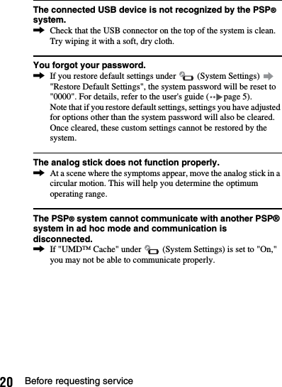 20 Before requesting serviceThe connected USB device is not recognized by the PSP® system.,Check that the USB connector on the top of the system is clean. Try wiping it with a soft, dry cloth.You forgot your password.,If you restore default settings under   (System Settings)   &quot;Restore Default Settings&quot;, the system password will be reset to &quot;0000&quot;. For details, refer to the user&apos;s guide ( page 5).Note that if you restore default settings, settings you have adjusted for options other than the system password will also be cleared. Once cleared, these custom settings cannot be restored by the system.The analog stick does not function properly.,At a scene where the symptoms appear, move the analog stick in a circular motion. This will help you determine the optimum operating range.The PSP® system cannot communicate with another PSP® system in ad hoc mode and communication is disconnected.,If &quot;UMD™ Cache&quot; under   (System Settings) is set to &quot;On,&quot; you may not be able to communicate properly.