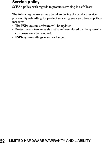 22 LIMITED HARDWARE WARRANTY AND LIABILITYService policySCEA&apos;s policy with regards to product servicing is as follows:The following measures may be taken during the product service process. By submitting for product servicing you agree to accept these measures.• The PSP® system software will be updated.• Protective stickers or seals that have been placed on the system by customers may be removed.• PSP® system settings may be changed.