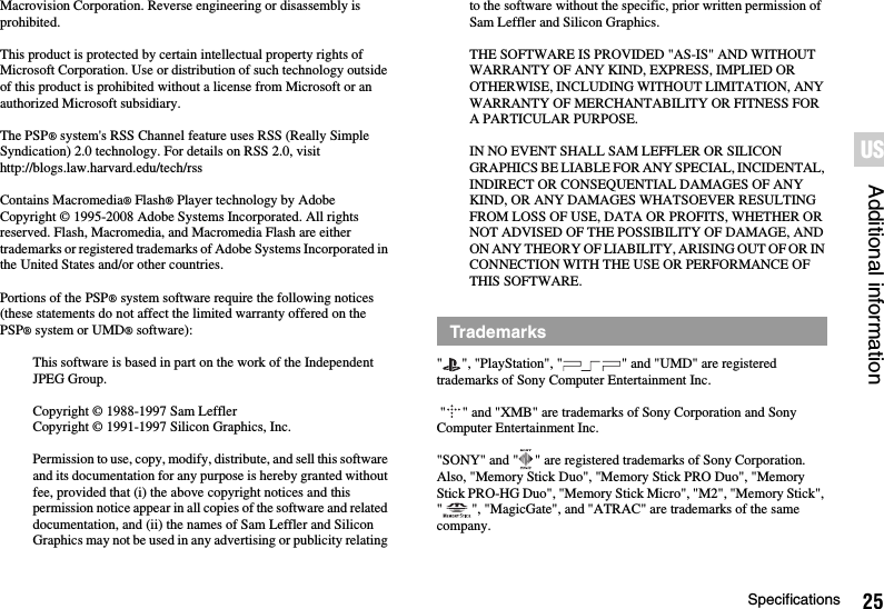 25SpecificationsAdditional informationUSMacrovision Corporation. Reverse engineering or disassembly is prohibited.This product is protected by certain intellectual property rights of Microsoft Corporation. Use or distribution of such technology outside of this product is prohibited without a license from Microsoft or an authorized Microsoft subsidiary.The PSP® system&apos;s RSS Channel feature uses RSS (Really Simple Syndication) 2.0 technology. For details on RSS 2.0, visithttp://blogs.law.harvard.edu/tech/rssContains Macromedia® Flash® Player technology by Adobe Copyright © 1995-2008 Adobe Systems Incorporated. All rights reserved. Flash, Macromedia, and Macromedia Flash are either trademarks or registered trademarks of Adobe Systems Incorporated in the United States and/or other countries.Portions of the PSP® system software require the following notices (these statements do not affect the limited warranty offered on the PSP® system or UMD® software):This software is based in part on the work of the Independent JPEG Group.Copyright © 1988-1997 Sam LefflerCopyright © 1991-1997 Silicon Graphics, Inc.Permission to use, copy, modify, distribute, and sell this software and its documentation for any purpose is hereby granted without fee, provided that (i) the above copyright notices and this permission notice appear in all copies of the software and related documentation, and (ii) the names of Sam Leffler and Silicon Graphics may not be used in any advertising or publicity relating to the software without the specific, prior written permission of Sam Leffler and Silicon Graphics.THE SOFTWARE IS PROVIDED &quot;AS-IS&quot; AND WITHOUT WARRANTY OF ANY KIND, EXPRESS, IMPLIED OR OTHERWISE, INCLUDING WITHOUT LIMITATION, ANY WARRANTY OF MERCHANTABILITY OR FITNESS FOR A PARTICULAR PURPOSE.IN NO EVENT SHALL SAM LEFFLER OR SILICON GRAPHICS BE LIABLE FOR ANY SPECIAL, INCIDENTAL, INDIRECT OR CONSEQUENTIAL DAMAGES OF ANY KIND, OR ANY DAMAGES WHATSOEVER RESULTING FROM LOSS OF USE, DATA OR PROFITS, WHETHER OR NOT ADVISED OF THE POSSIBILITY OF DAMAGE, AND ON ANY THEORY OF LIABILITY, ARISING OUT OF OR IN CONNECTION WITH THE USE OR PERFORMANCE OF THIS SOFTWARE.&quot; &quot;, &quot;PlayStation&quot;, &quot; &quot; and &quot;UMD&quot; are registered trademarks of Sony Computer Entertainment Inc. &quot; &quot; and &quot;XMB&quot; are trademarks of Sony Corporation and Sony Computer Entertainment Inc.&quot;SONY&quot; and &quot; &quot; are registered trademarks of Sony Corporation. Also, &quot;Memory Stick Duo&quot;, &quot;Memory Stick PRO Duo&quot;, &quot;Memory Stick PRO-HG Duo&quot;, &quot;Memory Stick Micro&quot;, &quot;M2&quot;, &quot;Memory Stick&quot;, &quot; &quot;, &quot;MagicGate&quot;, and &quot;ATRAC&quot; are trademarks of the same company.Trademarks