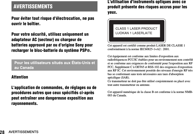 28 AVERTISSEMENTSPour éviter tout risque d&apos;électrocution, ne pas ouvrir le boîtier.Pour votre sécurité, utilisez uniquement un adaptateur AC (secteur) ou chargeur de batteries approuvé par ou d&apos;origine Sony pour recharger le bloc-batterie du système PSP®.AttentionL&apos;application de commandes, de réglages ou de procédures autres que ceux spécifiés ci-après peut entraîner une dangereuse exposition aux rayonnements.L&apos;utilisation d&apos;instruments optiques avec ce produit présente des risques accrus pour les yeux.Cet appareil est certifié comme produit LASER DE CLASSE 1 conformément à la norme IEC60825-1+A2 : 2001.Cet équipement est conforme aux limites d&apos;exposition aux radiofréquences FCC/IC établies pour un environnement non contrôlé et se conforme aux exigences de conformité pour l&apos;exposition aux RF FCC, Supplément C à OET65 et RSS-102 des exigences d&apos;exposition aux RF IC. Cet environnement possède des niveaux d&apos;energie RF très bas se conformant sans tests nécessaires aux taux d&apos;absorption spécifique (SAR).Ce transmetteur ne doit pas être utilisé conjointement ou placé avec tout autre transmetteur ou antenne.Cet appareil numérique de la classe B est conforme à la norme NMB-003 du Canada.AVERTISSEMENTSPour les utilisateurs situés aux États-Unis et au Canada