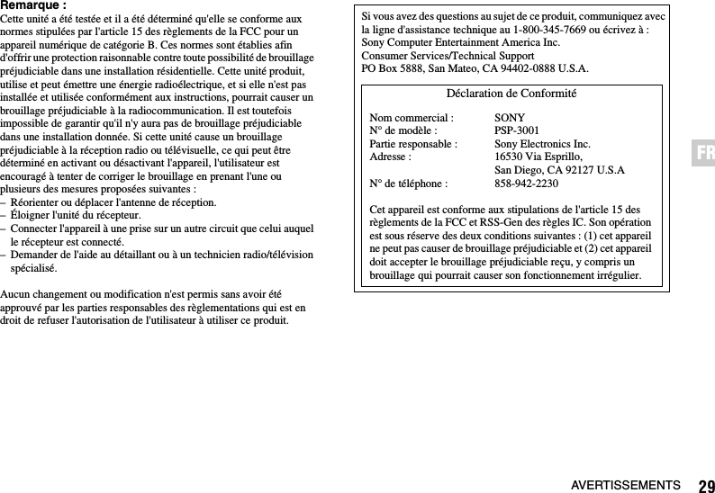 29AVERTISSEMENTSFRRemarque :Cette unité a été testée et il a été déterminé qu&apos;elle se conforme aux normes stipulées par l&apos;article 15 des règlements de la FCC pour un appareil numérique de catégorie B. Ces normes sont établies afin d&apos;offrir une protection raisonnable contre toute possibilité de brouillage préjudiciable dans une installation résidentielle. Cette unité produit, utilise et peut émettre une énergie radioélectrique, et si elle n&apos;est pas installée et utilisée conformément aux instructions, pourrait causer un brouillage préjudiciable à la radiocommunication. Il est toutefois impossible de garantir qu&apos;il n&apos;y aura pas de brouillage préjudiciable dans une installation donnée. Si cette unité cause un brouillage préjudiciable à la réception radio ou télévisuelle, ce qui peut être déterminé en activant ou désactivant l&apos;appareil, l&apos;utilisateur est encouragé à tenter de corriger le brouillage en prenant l&apos;une ou plusieurs des mesures proposées suivantes :– Réorienter ou déplacer l&apos;antenne de réception.– Éloigner l&apos;unité du récepteur.– Connecter l&apos;appareil à une prise sur un autre circuit que celui auquel le récepteur est connecté.– Demander de l&apos;aide au détaillant ou à un technicien radio/télévision spécialisé.Aucun changement ou modification n&apos;est permis sans avoir été approuvé par les parties responsables des règlementations qui est en droit de refuser l&apos;autorisation de l&apos;utilisateur à utiliser ce produit.Si vous avez des questions au sujet de ce produit, communiquez avec la ligne d&apos;assistance technique au 1-800-345-7669 ou écrivez à :Sony Computer Entertainment America Inc.Consumer Services/Technical SupportPO Box 5888, San Mateo, CA 94402-0888 U.S.A.Cet appareil est conforme aux stipulations de l&apos;article 15 des règlements de la FCC et RSS-Gen des règles IC. Son opération est sous réserve des deux conditions suivantes : (1) cet appareil ne peut pas causer de brouillage préjudiciable et (2) cet appareil doit accepter le brouillage préjudiciable reçu, y compris un brouillage qui pourrait causer son fonctionnement irrégulier.Déclaration de ConformitéNom commercial :N° de modèle :Partie responsable :Adresse :N° de téléphone :SONYPSP-3001Sony Electronics Inc.16530 Via Esprillo, San Diego, CA 92127 U.S.A858-942-2230