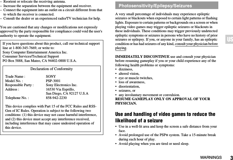 3WARNINGSUS– Reorient or relocate the receiving antenna.– Increase the separation between the equipment and receiver.– Connect the equipment into an outlet on a circuit different from that to which the receiver is connected.– Consult the dealer or an experienced radio/TV technician for help.You are cautioned that any changes or modifications not expressly approved by the party responsible for compliance could void the user&apos;s authority to operate the equipment.A very small percentage of individuals may experience epileptic seizures or blackouts when exposed to certain light patterns or flashing lights. Exposure to certain patterns or backgrounds on a screen or when playing video games may trigger epileptic seizures or blackouts in these individuals. These conditions may trigger previously undetected epileptic symptoms or seizures in persons who have no history of prior seizures or epilepsy. If you, or anyone in your family, has an epileptic condition or has had seizures of any kind, consult your physician before playing.IMMEDIATELY DISCONTINUE use and consult your physician before resuming gameplay if you or your child experience any of the following health problems or symptoms:• dizziness,• altered vision,• eye or muscle twitches,• loss of awareness,• disorientation,• seizures, or• any involuntary movement or convulsion.RESUME GAMEPLAY ONLY ON APPROVAL OF YOUR PHYSICIAN.Use and handling of video games to reduce the likelihood of a seizure• Use in a well-lit area and keep the screen a safe distance from your face.• Avoid prolonged use of the PSP® system. Take a 15-minute break during each hour of play.• Avoid playing when you are tired or need sleep.If you have questions about this product, call our technical support line at 1-800-345-7669, or write to:Sony Computer Entertainment America Inc.Consumer Services/Technical SupportPO Box 5888, San Mateo, CA 94402-0888 U.S.A.This device complies with Part 15 of the FCC Rules and RSS-Gen of IC Rules. Operation is subject to the following two conditions: (1) this device may not cause harmful interference, and (2) this device must accept any interference received, including interference that may cause undesired operation of this device.Declaration of ConformityTrade Name :Model No. :Responsible Party :Address :Telephone No. :SONYPSP-3001Sony Electronics Inc.16530 Via Esprillo, San Diego, CA 92127 U.S.A858-942-2230Photosensitivity/Epilepsy/Seizures