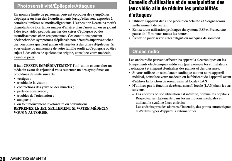 30 AVERTISSEMENTSUn nombre limité de personnes peuvent éprouver des symptômes d&apos;épilepsie ou bien des étourdissements lorsqu&apos;elles sont exposées à certaines lumières ou motifs clignotants. L&apos;exposition à certains motifs clignotants ou à certaines images d&apos;arrière-plan d&apos;un écran ou en jouant à des jeux vidéo peut déclencher des crises d&apos;épilepsie ou des étourdissements chez ces personnes. Ces conditions peuvent déclencher des symptômes d&apos;épilepsie non détectés auparavant chez des personnes qui n&apos;ont jamais été sujettes à des crises d&apos;épilepsie. Si vous-même ou un membre de votre famille souffrez d&apos;épilepsie ou êtes sujets à des crises de quelconque origine, consultez votre médecin avant de jouer.Il faut CESSER IMMÉDIATEMENT l&apos;utilisation et consulter un médecin avant de rejouer si vous ressentez un des symptômes ou problèmes de santé suivants :• vertiges ;• trouble de la vision ;• contractions des yeux ou des muscles ;• perte de conscience ;• troubles de l&apos;orientation ;• attaques ;• ou tout mouvement involontaire ou convulsions.REPRENEZ LE JEU SEULEMENT SI VOTRE MÉDECIN VOUS Y AUTORISE.Conseils d&apos;utilisation et de manipulation des jeux vidéo afin de réduire les probabilités d&apos;attaques• Utilisez l&apos;appareil dans une pièce bien éclairée et éloignez-vous suffisamment de l&apos;écran.• Évitez toute utilisation prolongée du système PSP®. Prenez une pause de 15 minutes toutes les heures.• Évitez de jouer si vous êtes fatigué ou manquez de sommeil.Les ondes radio peuvent affecter les appareils électroniques ou les équipements électroniques médicaux (par exemple les stimulateurs cardiaques) et risquent d&apos;entraîner des pannes et des blessures.• Si vous utilisez un stimulateur cardiaque ou tout autre appareil médical, consultez votre médecin ou le fabricant de l&apos;appareil avant d&apos;utiliser la fonction de réseau sans fil locale (LAN).• N&apos;utilisez pas la fonction de réseau sans fil locale (LAN) dans les cas suivants :– Les endroits où son utilisation est interdite, comme les hôpitaux. Respectez les règlements dans les institutions médicales en utilisant le système à ces endroits.– Les endroits près des alarmes d&apos;incendie, des portes automatiques et d&apos;autres types d&apos;appareils automatiques.Photosensitivité/Épilepsie/AttaquesOndes radio