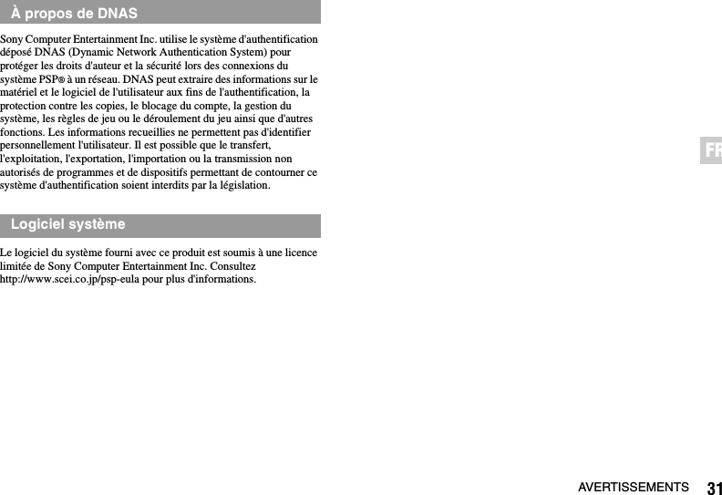 31AVERTISSEMENTSFRSony Computer Entertainment Inc. utilise le système d&apos;authentification déposé DNAS (Dynamic Network Authentication System) pour protéger les droits d&apos;auteur et la sécurité lors des connexions du système PSP® à un réseau. DNAS peut extraire des informations sur le matériel et le logiciel de l&apos;utilisateur aux fins de l&apos;authentification, la protection contre les copies, le blocage du compte, la gestion du système, les règles de jeu ou le déroulement du jeu ainsi que d&apos;autres fonctions. Les informations recueillies ne permettent pas d&apos;identifier personnellement l&apos;utilisateur. Il est possible que le transfert, l&apos;exploitation, l&apos;exportation, l&apos;importation ou la transmission non autorisés de programmes et de dispositifs permettant de contourner ce système d&apos;authentification soient interdits par la législation.Le logiciel du système fourni avec ce produit est soumis à une licence limitée de Sony Computer Entertainment Inc. Consultez http://www.scei.co.jp/psp-eula pour plus d&apos;informations.À propos de DNASLogiciel système