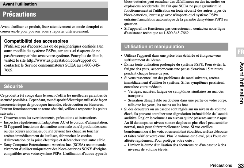 33PrécautionsAvant l&apos;utilisationFRAvant d&apos;utiliser ce produit, lisez attentivement ce mode d&apos;emploi et conservez-le pour pouvoir vous y reporter ultérieurement.Ce produit a été conçu dans le souci d&apos;offrir les meilleures garanties de sécurité possibles. Cependant, tout dispositif électrique utilisé de façon incorrecte risque de provoquer incendie, électrocution ou blessures. Pour un fonctionnement en toute sécurité, veillez à respecter les points suivants :• Observez tous les avertissements, précautions et instructions.• Inspectez régulièrement l&apos;adaptateur AC et le cordon d&apos;alimentation.• Si l&apos;appareil fonctionne de manière anormale ou s&apos;il produit des sons ou des odeurs anormales, ou s&apos;il devient très chaud au toucher, arrêtez immédiatement de l&apos;utiliser, débranchez le cordon d&apos;alimentation de la prise électrique et débranchez tout autre câble.• Sony Computer Entertainment America Inc. (SCEA) recommande vivement d&apos;utiliser uniquement des blocs-batteries SONY d&apos;origine compatibles avec votre système PSP®. L&apos;utilisation d&apos;autres types de blocs-batteries peut entraîner des défaillances ou des incendies ou explosions accidentels. Du fait que SCEA ne peut garantir ni le fonctionnement ni l&apos;utilisation en toute sécurité des autres types de blocs-batteries, leur usage avec n&apos;importe quel système PSP® entraîne l&apos;annulation automatique de la garantie du système PSP® en question.• Si l&apos;appareil ne fonctionne pas correctement, contactez notre ligne d&apos;assistance technique au 1-800-345-7669.• Utilisez l&apos;appareil dans une pièce bien éclairée et éloignez-vous suffisamment de l&apos;écran.• Évitez toute utilisation prolongée du système PSP®. Pour éviter la fatigue des yeux, accordez-vous une pause d&apos;environ 15 minutes pendant chaque heure de jeu.• Si vous ressentez l&apos;un des problèmes de santé suivants, arrêtez immédiatement d&apos;utiliser le système. Si les symptômes persistent, consultez votre médecin.– Vertiges, nausées, fatigue ou symptômes similaires au mal des transports– Sensation désagréable ou douleur dans une partie de votre corps, telle que les yeux, les mains ou les bras• Si des écouteurs ou un casque sont réglés sur un niveau de volume élevé, ils peuvent entraîner une dégradation irrémédiable de l&apos;acuité auditive. Réglez le volume à un niveau qui ne présente aucun risque. Au fil du temps, un niveau sonore de plus en plus élevé peut sembler normal, mais peut altérer réellement l&apos;ouïe. Si vos oreilles bourdonnent ou si les voix vous semblent étouffées, arrêtez d&apos;écouter et faites vérifier votre ouïe. Plus le volume est élevé, plus l&apos;ouïe est altérée rapidement. Pour protéger votre ouïe :– Limitez la durée d&apos;utilisation des écouteurs ou d&apos;un casque à des niveaux de volume élevés.Avant l&apos;utilisationPrécautionsCompatibilité des accessoiresN&apos;utilisez pas d&apos;accessoires ou de périphériques destinés à un autre modèle du système PSP®, car ceux-ci risquent de ne pas être compatibles avec votre système. Pour plus de détails, visitez le site http://www.us.playstation.com/support ou contactez le Service consommateurs SCEA au 1-800-345-7669.SécuritéUtilisation et manipulation