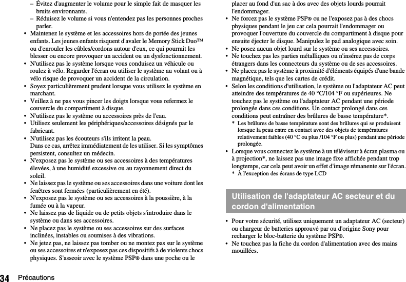 34 Précautions– Évitez d&apos;augmenter le volume pour le simple fait de masquer les bruits environnants.– Réduisez le volume si vous n&apos;entendez pas les personnes proches parler.• Maintenez le système et les accessoires hors de portée des jeunes enfants. Les jeunes enfants risquent d&apos;avaler le Memory Stick Duo™ ou d&apos;enrouler les câbles/cordons autour d&apos;eux, ce qui pourrait les blesser ou encore provoquer un accident ou un dysfonctionnement.• N&apos;utilisez pas le système lorsque vous conduisez un véhicule ou roulez à vélo. Regarder l&apos;écran ou utiliser le système au volant ou à vélo risque de provoquer un accident de la circulation.• Soyez particulièrement prudent lorsque vous utilisez le système en marchant.• Veillez à ne pas vous pincer les doigts lorsque vous refermez le couvercle du compartiment à disque.• N&apos;utilisez pas le système ou accessoires près de l&apos;eau.• Utilisez seulement les périphériques/accessoires désignés par le fabricant.• N&apos;utilisez pas les écouteurs s&apos;ils irritent la peau.Dans ce cas, arrêtez immédiatement de les utiliser. Si les symptômes persistent, consultez un médecin.• N&apos;exposez pas le système ou ses accessoires à des températures élevées, à une humidité excessive ou au rayonnement direct du soleil.• Ne laissez pas le système ou ses accessoires dans une voiture dont les fenêtres sont fermées (particulièrement en été).• N&apos;exposez pas le système ou ses accessoires à la poussière, à la fumée ou à la vapeur.• Ne laissez pas de liquide ou de petits objets s&apos;introduire dans le système ou dans ses accessoires.• Ne placez pas le système ou ses accessoires sur des surfaces inclinées, instables ou soumises à des vibrations.• Ne jetez pas, ne laissez pas tomber ou ne montez pas sur le système ou ses accessoires et n&apos;exposez pas ces dispositifs à de violents chocs physiques. S&apos;asseoir avec le système PSP® dans une poche ou le placer au fond d&apos;un sac à dos avec des objets lourds pourrait l&apos;endommager.• Ne forcez pas le système PSP® ou ne l&apos;exposez pas à des chocs physiques pendant le jeu car cela pourrait l&apos;endommager ou provoquer l&apos;ouverture du couvercle du compartiment à disque pour ensuite éjecter le disque. Manipulez le pad analogique avec soin.• Ne posez aucun objet lourd sur le système ou ses accessoires.• Ne touchez pas les parties métalliques ou n&apos;insérez pas de corps étrangers dans les connecteurs du système ou de ses accessoires.• Ne placez pas le système à proximité d&apos;éléments équipés d&apos;une bande magnétique, tels que les cartes de crédit.• Selon les conditions d&apos;utilisation, le système ou l&apos;adaptateur AC peut atteindre des températures de 40 °C/104 °F ou supérieures. Ne touchez pas le système ou l&apos;adaptateur AC pendant une période prolongée dans ces conditions. Un contact prolongé dans ces conditions peut entraîner des brûlures de basse température*.* Les brûlures de basse température sont des brûlures qui se produisent lorsque la peau entre en contact avec des objets de températures relativement faibles (40 °C ou plus /104 °F ou plus) pendant une période prolongée.• Lorsque vous connectez le système à un téléviseur à écran plasma ou à projection*, ne laissez pas une image fixe affichée pendant trop longtemps, car cela peut avoir un effet d&apos;image rémanente sur l&apos;écran.* À l&apos;exception des écrans de type LCD• Pour votre sécurité, utilisez uniquement un adaptateur AC (secteur) ou chargeur de batteries approuvé par ou d&apos;origine Sony pour recharger le bloc-batterie du système PSP®.• Ne touchez pas la fiche du cordon d&apos;alimentation avec des mains mouillées.Utilisation de l&apos;adaptateur AC secteur et du cordon d&apos;alimentation