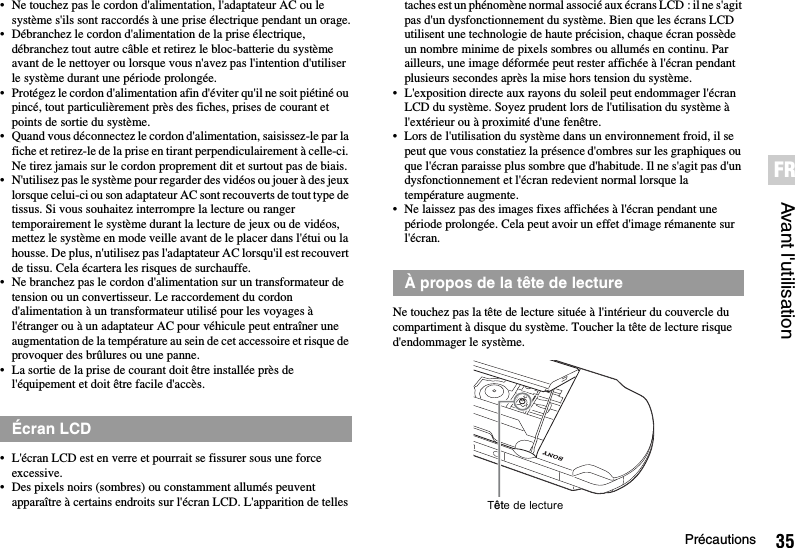 35PrécautionsAvant l&apos;utilisationFR• Ne touchez pas le cordon d&apos;alimentation, l&apos;adaptateur AC ou le système s&apos;ils sont raccordés à une prise électrique pendant un orage.• Débranchez le cordon d&apos;alimentation de la prise électrique, débranchez tout autre câble et retirez le bloc-batterie du système avant de le nettoyer ou lorsque vous n&apos;avez pas l&apos;intention d&apos;utiliser le système durant une période prolongée.• Protégez le cordon d&apos;alimentation afin d&apos;éviter qu&apos;il ne soit piétiné ou pincé, tout particulièrement près des fiches, prises de courant et points de sortie du système.• Quand vous déconnectez le cordon d&apos;alimentation, saisissez-le par la fiche et retirez-le de la prise en tirant perpendiculairement à celle-ci. Ne tirez jamais sur le cordon proprement dit et surtout pas de biais.• N&apos;utilisez pas le système pour regarder des vidéos ou jouer à des jeux lorsque celui-ci ou son adaptateur AC sont recouverts de tout type de tissus. Si vous souhaitez interrompre la lecture ou ranger temporairement le système durant la lecture de jeux ou de vidéos, mettez le système en mode veille avant de le placer dans l&apos;étui ou la housse. De plus, n&apos;utilisez pas l&apos;adaptateur AC lorsqu&apos;il est recouvert de tissu. Cela écartera les risques de surchauffe.• Ne branchez pas le cordon d&apos;alimentation sur un transformateur de tension ou un convertisseur. Le raccordement du cordon d&apos;alimentation à un transformateur utilisé pour les voyages à l&apos;étranger ou à un adaptateur AC pour véhicule peut entraîner une augmentation de la température au sein de cet accessoire et risque de provoquer des brûlures ou une panne.• La sortie de la prise de courant doit être installée près de l&apos;équipement et doit être facile d&apos;accès.• L&apos;écran LCD est en verre et pourrait se fissurer sous une force excessive.• Des pixels noirs (sombres) ou constamment allumés peuvent apparaître à certains endroits sur l&apos;écran LCD. L&apos;apparition de telles taches est un phénomène normal associé aux écrans LCD : il ne s&apos;agit pas d&apos;un dysfonctionnement du système. Bien que les écrans LCD utilisent une technologie de haute précision, chaque écran possède un nombre minime de pixels sombres ou allumés en continu. Par ailleurs, une image déformée peut rester affichée à l&apos;écran pendant plusieurs secondes après la mise hors tension du système.• L&apos;exposition directe aux rayons du soleil peut endommager l&apos;écran LCD du système. Soyez prudent lors de l&apos;utilisation du système à l&apos;extérieur ou à proximité d&apos;une fenêtre.• Lors de l&apos;utilisation du système dans un environnement froid, il se peut que vous constatiez la présence d&apos;ombres sur les graphiques ou que l&apos;écran paraisse plus sombre que d&apos;habitude. Il ne s&apos;agit pas d&apos;un dysfonctionnement et l&apos;écran redevient normal lorsque la température augmente.• Ne laissez pas des images fixes affichées à l&apos;écran pendant une période prolongée. Cela peut avoir un effet d&apos;image rémanente sur l&apos;écran.Ne touchez pas la tête de lecture située à l&apos;intérieur du couvercle du compartiment à disque du système. Toucher la tête de lecture risque d&apos;endommager le système.Écran LCDÀ propos de la tête de lectureTête de lecture