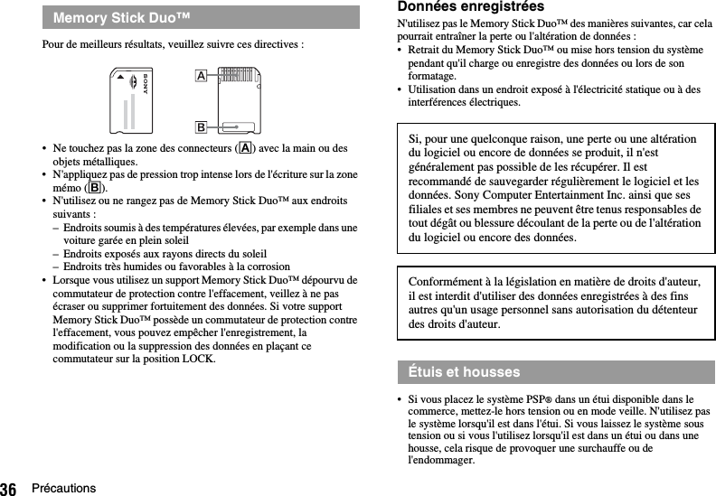 36 PrécautionsPour de meilleurs résultats, veuillez suivre ces directives :• Ne touchez pas la zone des connecteurs (A) avec la main ou des objets métalliques.• N&apos;appliquez pas de pression trop intense lors de l&apos;écriture sur la zone mémo (B).• N&apos;utilisez ou ne rangez pas de Memory Stick Duo™ aux endroits suivants :– Endroits soumis à des températures élevées, par exemple dans une voiture garée en plein soleil– Endroits exposés aux rayons directs du soleil– Endroits très humides ou favorables à la corrosion• Lorsque vous utilisez un support Memory Stick Duo™ dépourvu de commutateur de protection contre l&apos;effacement, veillez à ne pas écraser ou supprimer fortuitement des données. Si votre support Memory Stick Duo™ possède un commutateur de protection contre l&apos;effacement, vous pouvez empêcher l&apos;enregistrement, la modification ou la suppression des données en plaçant ce commutateur sur la position LOCK.Données enregistréesN&apos;utilisez pas le Memory Stick Duo™ des manières suivantes, car cela pourrait entraîner la perte ou l&apos;altération de données :• Retrait du Memory Stick Duo™ ou mise hors tension du système pendant qu&apos;il charge ou enregistre des données ou lors de son formatage.• Utilisation dans un endroit exposé à l&apos;électricité statique ou à des interférences électriques.• Si vous placez le système PSP® dans un étui disponible dans le commerce, mettez-le hors tension ou en mode veille. N&apos;utilisez pas le système lorsqu&apos;il est dans l&apos;étui. Si vous laissez le système sous tension ou si vous l&apos;utilisez lorsqu&apos;il est dans un étui ou dans une housse, cela risque de provoquer une surchauffe ou de l&apos;endommager.Memory Stick Duo™Si, pour une quelconque raison, une perte ou une altération du logiciel ou encore de données se produit, il n&apos;est généralement pas possible de les récupérer. Il est recommandé de sauvegarder régulièrement le logiciel et les données. Sony Computer Entertainment Inc. ainsi que ses filiales et ses membres ne peuvent être tenus responsables de tout dégât ou blessure découlant de la perte ou de l&apos;altération du logiciel ou encore des données. Conformément à la législation en matière de droits d&apos;auteur, il est interdit d&apos;utiliser des données enregistrées à des fins autres qu&apos;un usage personnel sans autorisation du détenteur des droits d&apos;auteur.Étuis et housses