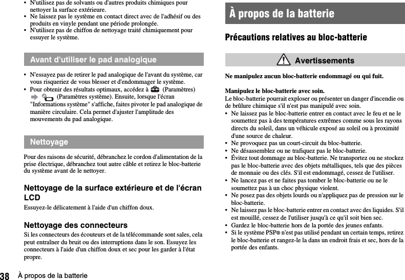 38 À propos de la batterie• N&apos;utilisez pas de solvants ou d&apos;autres produits chimiques pour nettoyer la surface extérieure.• Ne laissez pas le système en contact direct avec de l&apos;adhésif ou des produits en vinyle pendant une période prolongée.• N&apos;utilisez pas de chiffon de nettoyage traité chimiquement pour essuyer le système.• N&apos;essayez pas de retirer le pad analogique de l&apos;avant du système, car vous risqueriez de vous blesser et d&apos;endommager le système.• Pour obtenir des résultats optimaux, accédez à   (Paramètres)    (Paramètres système). Ensuite, lorsque l&apos;écran &quot;Informations système&quot; s&apos;affiche, faites pivoter le pad analogique de manière circulaire. Cela permet d&apos;ajuster l&apos;amplitude des mouvements du pad analogique.Pour des raisons de sécurité, débranchez le cordon d&apos;alimentation de la prise électrique, débranchez tout autre câble et retirez le bloc-batterie du système avant de le nettoyer.Nettoyage de la surface extérieure et de l&apos;écran LCDEssuyez-le délicatement à l&apos;aide d&apos;un chiffon doux.Nettoyage des connecteursSi les connecteurs des écouteurs et de la télécommande sont sales, cela peut entraîner du bruit ou des interruptions dans le son. Essuyez les connecteurs à l&apos;aide d&apos;un chiffon doux et sec pour les garder à l&apos;état propre.Précautions relatives au bloc-batterieNe manipulez aucun bloc-batterie endommagé ou qui fuit.Manipulez le bloc-batterie avec soin.Le bloc-batterie pourrait exploser ou présenter un danger d&apos;incendie ou de brûlure chimique s&apos;il n&apos;est pas manipulé avec soin.• Ne laissez pas le bloc-batterie entrer en contact avec le feu et ne le soumettez pas à des températures extrêmes comme sous les rayons directs du soleil, dans un véhicule exposé au soleil ou à proximité d&apos;une source de chaleur.• Ne provoquez pas un court-circuit du bloc-batterie.• Ne désassemblez ou ne trafiquez pas le bloc-batterie.• Évitez tout dommage au bloc-batterie. Ne transportez ou ne stockez pas le bloc-batterie avec des objets métalliques, tels que des pièces de monnaie ou des clés. S&apos;il est endommagé, cessez de l&apos;utiliser. • Ne lancez pas et ne faites pas tomber le bloc-batterie ou ne le soumettez pas à un choc physique violent. • Ne posez pas des objets lourds ou n&apos;appliquez pas de pression sur le bloc-batterie.• Ne laissez pas le bloc-batterie entrer en contact avec des liquides. S&apos;il est mouillé, cessez de l&apos;utiliser jusqu&apos;à ce qu&apos;il soit bien sec.• Gardez le bloc-batterie hors de la portée des jeunes enfants.• Si le système PSP® n&apos;est pas utilisé pendant un certain temps, retirez le bloc-batterie et rangez-le la dans un endroit frais et sec, hors de la portée des enfants.Avant d&apos;utiliser le pad analogiqueNettoyageÀ propos de la batterie Avertissements