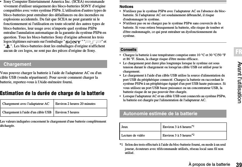 39À propos de la batterieAvant l&apos;utilisationFR• Sony Computer Entertainment America Inc. (SCEA) recommande vivement d&apos;utiliser uniquement des blocs-batteries SONY d&apos;origine compatibles avec votre système PSP®. L&apos;utilisation d&apos;autres types de blocs-batteries peut entraîner des défaillances ou des incendies ou explosions accidentels. Du fait que SCEA ne peut garantir ni le fonctionnement ni l&apos;utilisation en toute sécurité des autres types de blocs-batteries, leur usage avec n&apos;importe quel système PSP® entraîne l&apos;annulation automatique de la garantie du système PSP® en question. Tous les blocs-batteries Sony d&apos;origine arborent les trois logos légitimes suivants sur l&apos;emballage &quot; &quot; &quot; &quot; et &quot; &quot;. Les blocs-batteries dont les emballages d&apos;origine n&apos;affichent aucun de ces logos, ne sont pas des pièces d&apos;origine de Sony.Vous pouvez charger la batterie à l&apos;aide de l&apos;adaptateur AC ou d&apos;un câble USB (vendu séparément). Pour savoir comment charger la batterie, reportez-vous à l&apos;Aide-mémoire fourni.Estimation de la durée de charge de la batterieLes valeurs indiquées concernent le chargement d&apos;une batterie complètement déchargée.Notices• N&apos;utilisez pas le système PSP® avec l&apos;adaptateur AC en l&apos;absence du bloc-batterie. Si l&apos;adaptateur AC est soudainement débranché, il risque d&apos;endommager le système.• N&apos;utilisez pas ou ne chargez pas le système PSP® sans couvercle de la batterie. Si vous retirez brusquement la batterie, elle risque de tomber et d&apos;être endommagée, ce qui peut entraîner un dysfonctionnement du système.Conseils• Chargez la batterie à une température comprise entre 10 °C et 30 °C/50 °F et 86 °F. Sinon, la charge risque d&apos;être moins efficace.• Le chargement peut durer plus longtemps lorsque le système est sous tension durant le chargement ou lorsqu&apos;un câble USB est utilisé pour le chargement.• Le chargement à l&apos;aide d&apos;un câble USB utilise la source d&apos;alimentation du port USB du périphérique connecté. Chargez la batterie en raccordant le système PSP® à un périphérique équipé d&apos;un port USB haute puissance. Si vous utilisez un port USB basse puissance ou un concentrateur USB, la batterie risque de ne pas pouvoir être chargée.• Lorsque l&apos;adaptateur AC et un câble USB sont connectés au système PSP®, la batterie est chargée par l&apos;alimentation de l&apos;adaptateur AC.*1 Selon des tests effectués à l&apos;aide du bloc-batterie fourni, en mode à un seul joueur, écouteurs avec télécommande utilisés, réseau local sans fil non utilisé.ChargementChargement avec l&apos;adaptateur AC Environ 2 heures 20 minutesChargement à l&apos;aide d&apos;un câble USB Environ 5 heures Autonomie estimée de la batterieJeux Environ 3 à 6 heures*1Lecture de vidéo Environ 3 à 5 heures*2