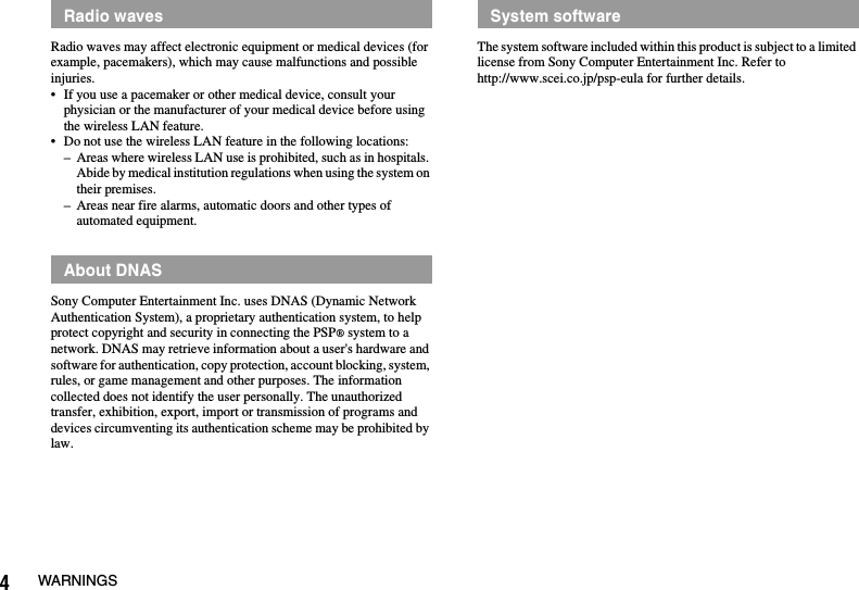 4WARNINGSRadio waves may affect electronic equipment or medical devices (for example, pacemakers), which may cause malfunctions and possible injuries.• If you use a pacemaker or other medical device, consult your physician or the manufacturer of your medical device before using the wireless LAN feature.• Do not use the wireless LAN feature in the following locations:– Areas where wireless LAN use is prohibited, such as in hospitals. Abide by medical institution regulations when using the system on their premises.– Areas near fire alarms, automatic doors and other types of automated equipment.Sony Computer Entertainment Inc. uses DNAS (Dynamic Network Authentication System), a proprietary authentication system, to help protect copyright and security in connecting the PSP® system to a network. DNAS may retrieve information about a user&apos;s hardware and software for authentication, copy protection, account blocking, system, rules, or game management and other purposes. The information collected does not identify the user personally. The unauthorized transfer, exhibition, export, import or transmission of programs and devices circumventing its authentication scheme may be prohibited by law.The system software included within this product is subject to a limited license from Sony Computer Entertainment Inc. Refer to http://www.scei.co.jp/psp-eula for further details.Radio wavesAbout DNASSystem software