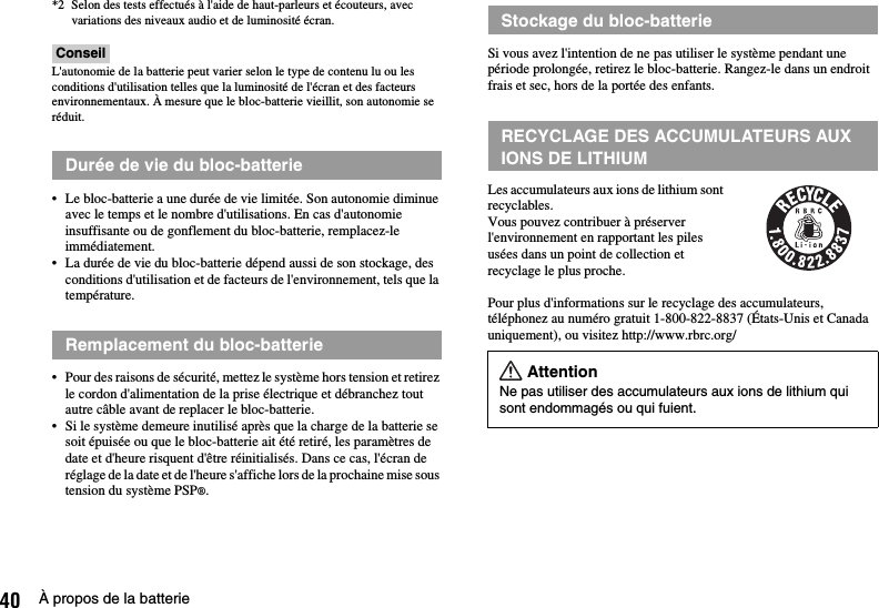 40 À propos de la batterie*2 Selon des tests effectués à l&apos;aide de haut-parleurs et écouteurs, avec variations des niveaux audio et de luminosité écran.ConseilL&apos;autonomie de la batterie peut varier selon le type de contenu lu ou les conditions d&apos;utilisation telles que la luminosité de l&apos;écran et des facteurs environnementaux. À mesure que le bloc-batterie vieillit, son autonomie se réduit.• Le bloc-batterie a une durée de vie limitée. Son autonomie diminue avec le temps et le nombre d&apos;utilisations. En cas d&apos;autonomie insuffisante ou de gonflement du bloc-batterie, remplacez-le immédiatement.• La durée de vie du bloc-batterie dépend aussi de son stockage, des conditions d&apos;utilisation et de facteurs de l&apos;environnement, tels que la température.• Pour des raisons de sécurité, mettez le système hors tension et retirez le cordon d&apos;alimentation de la prise électrique et débranchez tout autre câble avant de replacer le bloc-batterie.• Si le système demeure inutilisé après que la charge de la batterie se soit épuisée ou que le bloc-batterie ait été retiré, les paramètres de date et d&apos;heure risquent d&apos;être réinitialisés. Dans ce cas, l&apos;écran de réglage de la date et de l&apos;heure s&apos;affiche lors de la prochaine mise sous tension du système PSP®.Si vous avez l&apos;intention de ne pas utiliser le système pendant une période prolongée, retirez le bloc-batterie. Rangez-le dans un endroit frais et sec, hors de la portée des enfants.Les accumulateurs aux ions de lithium sont recyclables.Vous pouvez contribuer à préserver l&apos;environnement en rapportant les piles usées dans un point de collection et recyclage le plus proche.Pour plus d&apos;informations sur le recyclage des accumulateurs, téléphonez au numéro gratuit 1-800-822-8837 (États-Unis et Canada uniquement), ou visitez http://www.rbrc.org/Durée de vie du bloc-batterieRemplacement du bloc-batterieStockage du bloc-batterieRECYCLAGE DES ACCUMULATEURS AUX IONS DE LITHIUMAttentionNe pas utiliser des accumulateurs aux ions de lithium qui sont endommagés ou qui fuient.
