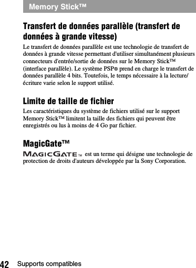 42 Supports compatiblesTransfert de données parallèle (transfert de données à grande vitesse)Le transfert de données parallèle est une technologie de transfert de données à grande vitesse permettant d&apos;utiliser simultanément plusieurs connecteurs d&apos;entrée/sortie de données sur le Memory Stick™ (interface parallèle). Le système PSP® prend en charge le transfert de données parallèle 4 bits. Toutefois, le temps nécessaire à la lecture/écriture varie selon le support utilisé.Limite de taille de fichierLes caractéristiques du système de fichiers utilisé sur le support Memory Stick™ limitent la taille des fichiers qui peuvent être enregistrés ou lus à moins de 4 Go par fichier.MagicGate™ est un terme qui désigne une technologie de protection de droits d&apos;auteurs développée par la Sony Corporation.Memory Stick™