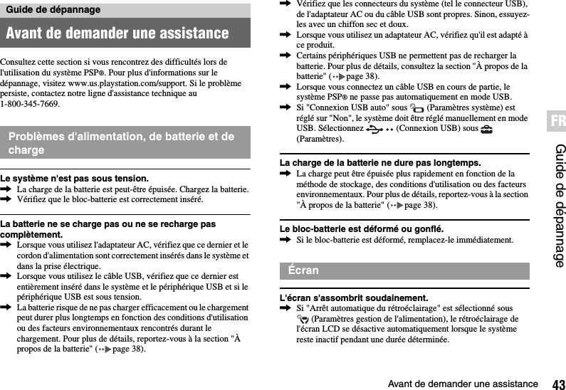 43Avant de demander une assistanceGuide de dépannageFRConsultez cette section si vous rencontrez des difficultés lors de l&apos;utilisation du système PSP®. Pour plus d&apos;informations sur le dépannage, visitez www.us.playstation.com/support. Si le problème persiste, contactez notre ligne d&apos;assistance technique au 1-800-345-7669.Le système n&apos;est pas sous tension.,La charge de la batterie est peut-être épuisée. Chargez la batterie.,Vérifiez que le bloc-batterie est correctement inséré.La batterie ne se charge pas ou ne se recharge pas complètement.,Lorsque vous utilisez l&apos;adaptateur AC, vérifiez que ce dernier et le cordon d&apos;alimentation sont correctement insérés dans le système et dans la prise électrique.,Lorsque vous utilisez le câble USB, vérifiez que ce dernier est entièrement inséré dans le système et le périphérique USB et si le périphérique USB est sous tension.,La batterie risque de ne pas charger efficacement ou le chargement peut durer plus longtemps en fonction des conditions d&apos;utilisation ou des facteurs environnementaux rencontrés durant le chargement. Pour plus de détails, reportez-vous à la section &quot;À propos de la batterie&quot; ( page 38).,Vérifiez que les connecteurs du système (tel le connecteur USB), de l&apos;adaptateur AC ou du câble USB sont propres. Sinon, essuyez-les avec un chiffon sec et doux.,Lorsque vous utilisez un adaptateur AC, vérifiez qu&apos;il est adapté à ce produit.,Certains périphériques USB ne permettent pas de recharger la batterie. Pour plus de détails, consultez la section &quot;À propos de la batterie&quot; ( page 38).,Lorsque vous connectez un câble USB en cours de partie, le système PSP® ne passe pas automatiquement en mode USB.,Si &quot;Connexion USB auto&quot; sous   (Paramètres système) est réglé sur &quot;Non&quot;, le système doit être réglé manuellement en mode USB. Sélectionnez   (Connexion USB) sous   (Paramètres).La charge de la batterie ne dure pas longtemps.,La charge peut être épuisée plus rapidement en fonction de la méthode de stockage, des conditions d&apos;utilisation ou des facteurs environnementaux. Pour plus de détails, reportez-vous à la section &quot;À propos de la batterie&quot; ( page 38).Le bloc-batterie est déformé ou gonflé.,Si le bloc-batterie est déformé, remplacez-le immédiatement.L&apos;écran s&apos;assombrit soudainement.,Si &quot;Arrêt automatique du rétroéclairage&quot; est sélectionné sous  (Paramètres gestion de l&apos;alimentation), le rétroéclairage de l&apos;écran LCD se désactive automatiquement lorsque le système reste inactif pendant une durée déterminée.Guide de dépannageAvant de demander une assistanceProblèmes d&apos;alimentation, de batterie et de chargeÉcran