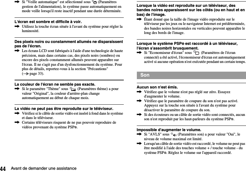 44 Avant de demander une assistance,Si &quot;Veille automatique&quot; est sélectionné sous   (Paramètres gestion de l&apos;alimentation), le système passe automatiquement en mode veille lorsqu&apos;il reste inactif pendant une durée déterminée.L&apos;écran est sombre et difficile à voir.,Utilisez la touche écran située à l&apos;avant du système pour régler la luminosité.Des pixels noirs ou constamment allumés ne disparaissent pas de l&apos;écran.,Les écrans LCD sont fabriqués à l&apos;aide d&apos;une technologie de haute précision, mais dans certains cas, des pixels noirs (sombres) ou encore des pixels constamment allumés peuvent apparaître sur l&apos;écran. Il ne s&apos;agit pas d&apos;un dysfonctionnement du système. Pour plus de détails, reportez-vous à la section &quot;Précautions&quot; ( page 33).La couleur de l&apos;écran ne semble pas exacte.,Si le paramètre &quot;Thème&quot; sous   (Paramètres thème) a pour valeur &quot;Original&quot;, la couleur d&apos;arrière-plan change automatiquement au début de chaque mois.La vidéo ne peut pas être reproduite sur le téléviseur.,Vérifiez si le câble de sortie vidéo est inséré à fond dans le système et dans le téléviseur.,Certains téléviseurs risquent de ne pas pouvoir reproduire de vidéos provenant du système PSP®.Lorsque la vidéo est reproduite sur un téléviseur, des bandes noires apparaissent sur les côtés (ou en haut et en bas) de l&apos;image.,Étant donné que la taille de l&apos;image vidéo reproduite sur le téléviseur par les jeux ou le navigateur Internet est prédéterminée, des bandes noires horizontales ou verticales peuvent apparaître le long des bords de l&apos;image.Lorsque le système PSP® est raccordé à un téléviseur, l&apos;écran s&apos;assombrit brusquement.,Si &quot;Economiseur d&apos;écran&quot; sous   (Paramètres de l&apos;écran connecté) a été activé, l&apos;économiseur d&apos;écran est automatiquement activé si aucune opération n&apos;est exécutée pendant un certain temps.Aucun son n&apos;est émis.,Vérifiez que le volume n&apos;est pas réglé sur zéro. Essayez d&apos;augmenter le volume.,Vérifiez que le paramètre de coupure du son n&apos;est pas activé. Appuyez sur la touche son située à l&apos;avant du système pour désactiver le paramètre de coupure du son.,Si des écouteurs ou un câble de sortie vidéo sont connectés, aucun son n&apos;est reproduit par les haut-parleurs du système PSP®.Impossible d&apos;augmenter le volume.,Si &quot;AVLS&quot; sous   (Paramètres son) a pour valeur &quot;Oui&quot;, le niveau de volume maximal est limité.,Lorsqu&apos;un câble de sortie vidéo est raccordé, le volume ne peut pas être modifié à l&apos;aide des touches volume + / touche volume - du système PSP®. Réglez le volume sur l&apos;appareil raccordé.Son