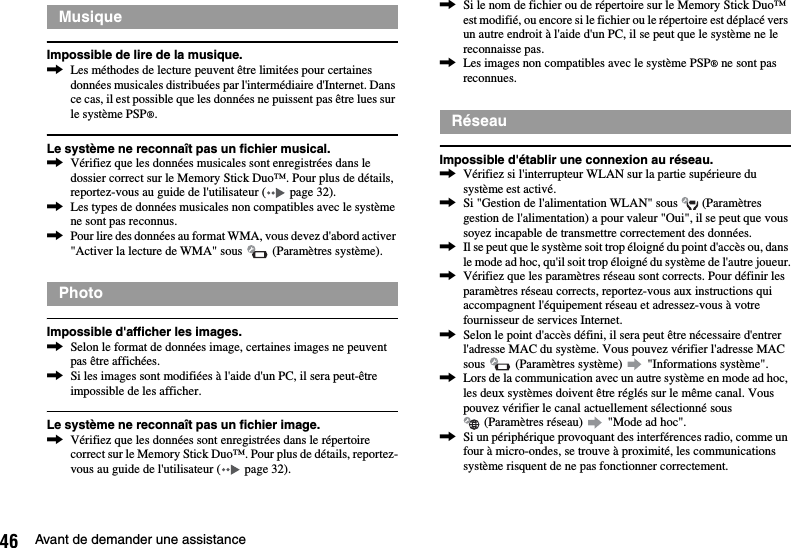 46 Avant de demander une assistanceImpossible de lire de la musique.,Les méthodes de lecture peuvent être limitées pour certaines données musicales distribuées par l&apos;intermédiaire d&apos;Internet. Dans ce cas, il est possible que les données ne puissent pas être lues sur le système PSP®.Le système ne reconnaît pas un fichier musical.,Vérifiez que les données musicales sont enregistrées dans le dossier correct sur le Memory Stick Duo™. Pour plus de détails, reportez-vous au guide de l&apos;utilisateur (  page 32).,Les types de données musicales non compatibles avec le système ne sont pas reconnus.,Pour lire des données au format WMA, vous devez d&apos;abord activer &quot;Activer la lecture de WMA&quot; sous   (Paramètres système).Impossible d&apos;afficher les images.,Selon le format de données image, certaines images ne peuvent pas être affichées.,Si les images sont modifiées à l&apos;aide d&apos;un PC, il sera peut-être impossible de les afficher.Le système ne reconnaît pas un fichier image.,Vérifiez que les données sont enregistrées dans le répertoire correct sur le Memory Stick Duo™. Pour plus de détails, reportez-vous au guide de l&apos;utilisateur (  page 32).,Si le nom de fichier ou de répertoire sur le Memory Stick Duo™ est modifié, ou encore si le fichier ou le répertoire est déplacé vers un autre endroit à l&apos;aide d&apos;un PC, il se peut que le système ne le reconnaisse pas.,Les images non compatibles avec le système PSP® ne sont pas reconnues.Impossible d&apos;établir une connexion au réseau.,Vérifiez si l&apos;interrupteur WLAN sur la partie supérieure du système est activé.,Si &quot;Gestion de l&apos;alimentation WLAN&quot; sous   (Paramètres gestion de l&apos;alimentation) a pour valeur &quot;Oui&quot;, il se peut que vous soyez incapable de transmettre correctement des données.,Il se peut que le système soit trop éloigné du point d&apos;accès ou, dans le mode ad hoc, qu&apos;il soit trop éloigné du système de l&apos;autre joueur.,Vérifiez que les paramètres réseau sont corrects. Pour définir les paramètres réseau corrects, reportez-vous aux instructions qui accompagnent l&apos;équipement réseau et adressez-vous à votre fournisseur de services Internet.,Selon le point d&apos;accès défini, il sera peut être nécessaire d&apos;entrer l&apos;adresse MAC du système. Vous pouvez vérifier l&apos;adresse MAC sous   (Paramètres système)   &quot;Informations système&quot;.,Lors de la communication avec un autre système en mode ad hoc, les deux systèmes doivent être réglés sur le même canal. Vous pouvez vérifier le canal actuellement sélectionné sous  (Paramètres réseau)   &quot;Mode ad hoc&quot;.,Si un périphérique provoquant des interférences radio, comme un four à micro-ondes, se trouve à proximité, les communications système risquent de ne pas fonctionner correctement.MusiquePhotoRéseau