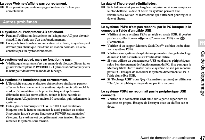 47Avant de demander une assistanceGuide de dépannageFRLa page Web ne s&apos;affiche pas correctement.,Il est possible que certaines pages Web ne s&apos;affichent pas correctement.Le système ou l&apos;adaptateur AC est chaud.,Pendant l&apos;utilisation, le système ou l&apos;adaptateur AC peut devenir chaud. Il ne s&apos;agit pas d&apos;un dysfonctionnement.,Lorsque la fonction de communication est utilisée, le système peut devenir plus chaud que lors d&apos;une utilisation normale. Cela ne constitue pas un dysfonctionnement.Le système est activé, mais ne fonctionne pas.,Vérifiez que le système n&apos;est pas en mode de blocage. Sinon, faites glisser l&apos;interrupteur POWER/HOLD (alimentation/bloquer) vers le haut pour désactiver le mode de blocage.Le système ne fonctionne pas correctement.,L&apos;électricité statique et d&apos;autres phénomènes similaires peuvent affecter le fonctionnement du système. Après avoir débranché le cordon d&apos;alimentation de la prise électrique et après avoir débranché tous les autres câbles, retirez le bloc-batterie et l&apos;adaptateur AC, patientez environ 30 secondes, puis redémarrez le système.,Faites glisser l&apos;interrupteur POWER/HOLD (alimentation/bloquer) vers le haut et maintenez-le ainsi pendant au moins 3 secondes jusqu&apos;à ce que l&apos;indicateur POWER (alimentation) s&apos;éteigne. Le système est complètement hors tension. Ensuite, remettez le système sous tension.La date et l&apos;heure sont réinitialisées.,Si la batterie n&apos;est pas rechargée et s&apos;épuise, ou si vous remplacez le bloc-batterie, la date et heure du système peuvent être réinitialisées. Suivez les instructions qui s&apos;affichent pour régler la date et l&apos;heure.Le système PSP® n&apos;est pas reconnu par le PC lorsque je le connecte à l&apos;aide d&apos;un câble USB.,Vérifiez si votre système PSP® est réglé en mode USB. Si ce n&apos;est pas le cas, sélectionnez   (Connexion USB) sous   (Paramètres).,Vérifiez si un support Memory Stick Duo™ est bien inséré dans votre système PSP®.,Vérifiez si un système d&apos;exploitation prenant en charge le stockage de masse USB est installé sur l&apos;ordinateur utilisé.,Si vous utilisez un concentrateur USB ou d&apos;autres périphériques, selon l&apos;environnement de fonctionnement du PC, il se peut que le Memory Stick Duo™ inséré dans le système ne soit pas reconnu par le PC. Essayez de raccorder le système directement au PC à l&apos;aide d&apos;un câble USB.,Si &quot;Recharge USB&quot; sous   (Paramètres système) est défini sur &quot;Oui&quot;, le périphérique risque de ne pas être reconnu.Le système PSP® ne reconnaît pas le périphérique USB connecté.,Vérifiez si le connecteur USB situé sur la partie supérieure du système est propre. Essayez de l&apos;essuyer avec un chiffon sec et doux.Autres problèmes