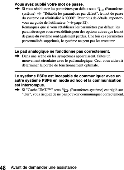 48 Avant de demander une assistanceVous avez oublié votre mot de passe.,Si vous rétablissez les paramètres par défaut sous   (Paramètres système)   &quot;Rétablir les paramètres par défaut&quot;, le mot de passe du système est réinitialisé à &quot;0000&quot;. Pour plus de détails, reportez-vous au guide de l&apos;utilisateur ( page 32).Remarquez que si vous rétablissez les paramètres par défaut, les paramètres que vous avez définis pour des options autres que le mot de passe du système sont également perdus. Une fois ces paramètres personnalisés supprimés, le système ne peut pas les restaurer.Le pad analogique ne fonctionne pas correctement.,Dans une scène où les symptômes apparaissent, faites un mouvement circulaire avec le pad analogique. Ceci vous aidera à déterminer la portée de fonctionnement optimale.Le système PSP® est incapable de communiquer avec un autre système PSP® en mode ad hoc et la communication est interrompue.,Si &quot;Cache UMD™&quot; sous   (Paramètres système) est réglé sur &quot;Oui&quot;, vous risquez de ne pas pouvoir communiquer correctement.