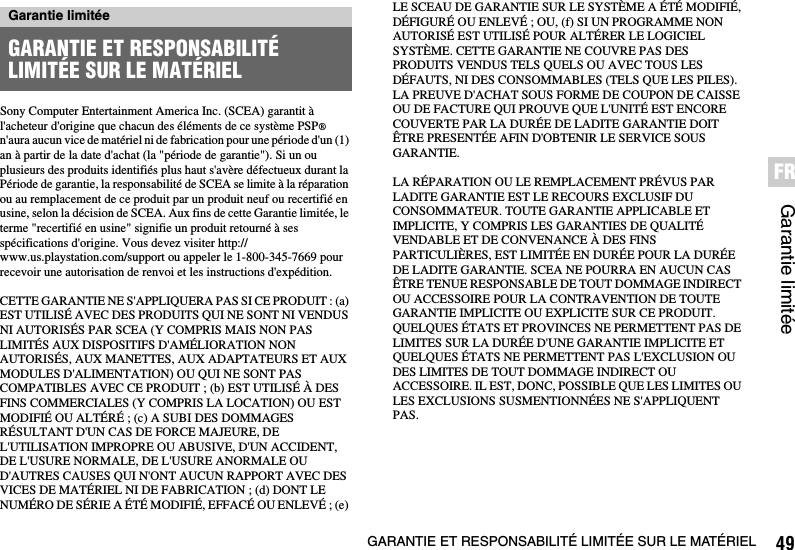 49GARANTIE ET RESPONSABILITÉ LIMITÉE SUR LE MATÉRIELGarantie limitéeFRSony Computer Entertainment America Inc. (SCEA) garantit à l&apos;acheteur d&apos;origine que chacun des éléments de ce système PSP® n&apos;aura aucun vice de matériel ni de fabrication pour une période d&apos;un (1) an à partir de la date d&apos;achat (la &quot;période de garantie&quot;). Si un ou plusieurs des produits identifiés plus haut s&apos;avère défectueux durant la Période de garantie, la responsabilité de SCEA se limite à la réparation ou au remplacement de ce produit par un produit neuf ou recertifié en usine, selon la décision de SCEA. Aux fins de cette Garantie limitée, le terme &quot;recertifié en usine&quot; signifie un produit retourné à ses spécifications d&apos;origine. Vous devez visiter http://www.us.playstation.com/support ou appeler le 1-800-345-7669 pour recevoir une autorisation de renvoi et les instructions d&apos;expédition.CETTE GARANTIE NE S&apos;APPLIQUERA PAS SI CE PRODUIT : (a) EST UTILISÉ AVEC DES PRODUITS QUI NE SONT NI VENDUS NI AUTORISÉS PAR SCEA (Y COMPRIS MAIS NON PAS LIMITÉS AUX DISPOSITIFS D&apos;AMÉLIORATION NON AUTORISÉS, AUX MANETTES, AUX ADAPTATEURS ET AUX MODULES D&apos;ALIMENTATION) OU QUI NE SONT PAS COMPATIBLES AVEC CE PRODUIT ; (b) EST UTILISÉ À DES FINS COMMERCIALES (Y COMPRIS LA LOCATION) OU EST MODIFIÉ OU ALTÉRÉ ; (c) A SUBI DES DOMMAGES RÉSULTANT D&apos;UN CAS DE FORCE MAJEURE, DE L&apos;UTILISATION IMPROPRE OU ABUSIVE, D&apos;UN ACCIDENT, DE L&apos;USURE NORMALE, DE L&apos;USURE ANORMALE OU D&apos;AUTRES CAUSES QUI N&apos;ONT AUCUN RAPPORT AVEC DES VICES DE MATÉRIEL NI DE FABRICATION ; (d) DONT LE NUMÉRO DE SÉRIE A ÉTÉ MODIFIÉ, EFFACÉ OU ENLEVÉ ; (e) LE SCEAU DE GARANTIE SUR LE SYSTÈME A ÉTÉ MODIFIÉ, DÉFIGURÉ OU ENLEVÉ ; OU, (f) SI UN PROGRAMME NON AUTORISÉ EST UTILISÉ POUR ALTÉRER LE LOGICIEL SYSTÈME. CETTE GARANTIE NE COUVRE PAS DES PRODUITS VENDUS TELS QUELS OU AVEC TOUS LES DÉFAUTS, NI DES CONSOMMABLES (TELS QUE LES PILES). LA PREUVE D&apos;ACHAT SOUS FORME DE COUPON DE CAISSE OU DE FACTURE QUI PROUVE QUE L&apos;UNITÉ EST ENCORE COUVERTE PAR LA DURÉE DE LADITE GARANTIE DOIT ÊTRE PRESENTÉE AFIN D&apos;OBTENIR LE SERVICE SOUS GARANTIE.LA RÉPARATION OU LE REMPLACEMENT PRÉVUS PAR LADITE GARANTIE EST LE RECOURS EXCLUSIF DU CONSOMMATEUR. TOUTE GARANTIE APPLICABLE ET IMPLICITE, Y COMPRIS LES GARANTIES DE QUALITÉ VENDABLE ET DE CONVENANCE À DES FINS PARTICULIÈRES, EST LIMITÉE EN DURÉE POUR LA DURÉE DE LADITE GARANTIE. SCEA NE POURRA EN AUCUN CAS ÊTRE TENUE RESPONSABLE DE TOUT DOMMAGE INDIRECT OU ACCESSOIRE POUR LA CONTRAVENTION DE TOUTE GARANTIE IMPLICITE OU EXPLICITE SUR CE PRODUIT. QUELQUES ÉTATS ET PROVINCES NE PERMETTENT PAS DE LIMITES SUR LA DURÉE D&apos;UNE GARANTIE IMPLICITE ET QUELQUES ÉTATS NE PERMETTENT PAS L&apos;EXCLUSION OU DES LIMITES DE TOUT DOMMAGE INDIRECT OU ACCESSOIRE. IL EST, DONC, POSSIBLE QUE LES LIMITES OU LES EXCLUSIONS SUSMENTIONNÉES NE S&apos;APPLIQUENT PAS.Garantie limitéeGARANTIE ET RESPONSABILITÉ LIMITÉE SUR LE MATÉRIEL