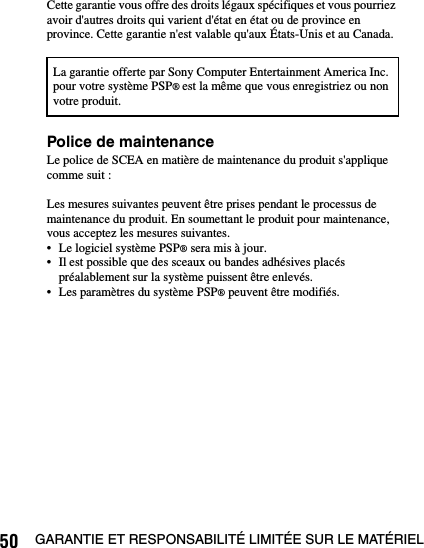 50 GARANTIE ET RESPONSABILITÉ LIMITÉE SUR LE MATÉRIELCette garantie vous offre des droits légaux spécifiques et vous pourriez avoir d&apos;autres droits qui varient d&apos;état en état ou de province en province. Cette garantie n&apos;est valable qu&apos;aux États-Unis et au Canada.Police de maintenanceLe police de SCEA en matière de maintenance du produit s&apos;applique comme suit :Les mesures suivantes peuvent être prises pendant le processus de maintenance du produit. En soumettant le produit pour maintenance, vous acceptez les mesures suivantes.• Le logiciel système PSP® sera mis à jour.• Il est possible que des sceaux ou bandes adhésives placés préalablement sur la système puissent être enlevés.• Les paramètres du système PSP® peuvent être modifiés.La garantie offerte par Sony Computer Entertainment America Inc. pour votre système PSP® est la même que vous enregistriez ou non votre produit.