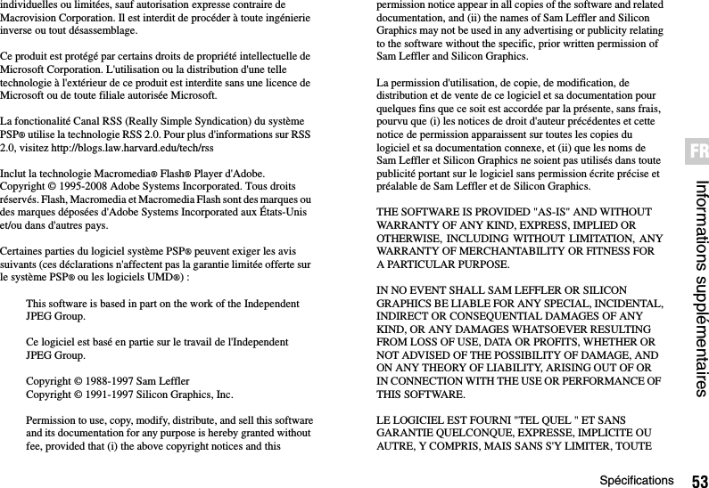 53SpécificationsInformations supplémentairesFRindividuelles ou limitées, sauf autorisation expresse contraire de Macrovision Corporation. Il est interdit de procéder à toute ingénierie inverse ou tout désassemblage.Ce produit est protégé par certains droits de propriété intellectuelle de Microsoft Corporation. L&apos;utilisation ou la distribution d&apos;une telle technologie à l&apos;extérieur de ce produit est interdite sans une licence de Microsoft ou de toute filiale autorisée Microsoft.La fonctionalité Canal RSS (Really Simple Syndication) du système PSP® utilise la technologie RSS 2.0. Pour plus d&apos;informations sur RSS 2.0, visitez http://blogs.law.harvard.edu/tech/rssInclut la technologie Macromedia® Flash® Player d&apos;Adobe. Copyright © 1995-2008 Adobe Systems Incorporated. Tous droits réservés. Flash, Macromedia et Macromedia Flash sont des marques ou des marques déposées d&apos;Adobe Systems Incorporated aux États-Unis et/ou dans d&apos;autres pays.Certaines parties du logiciel système PSP® peuvent exiger les avis suivants (ces déclarations n&apos;affectent pas la garantie limitée offerte sur le système PSP® ou les logiciels UMD®) :This software is based in part on the work of the Independent JPEG Group.Ce logiciel est basé en partie sur le travail de l&apos;Independent JPEG Group.Copyright © 1988-1997 Sam LefflerCopyright © 1991-1997 Silicon Graphics, Inc.Permission to use, copy, modify, distribute, and sell this softwareand its documentation for any purpose is hereby granted without fee, provided that (i) the above copyright notices and this permission notice appear in all copies of the software and relateddocumentation, and (ii) the names of Sam Leffler and Silicon Graphics may not be used in any advertising or publicity relatingto the software without the specific, prior written permission of Sam Leffler and Silicon Graphics.La permission d&apos;utilisation, de copie, de modification, de distribution et de vente de ce logiciel et sa documentation pour quelques fins que ce soit est accordée par la présente, sans frais, pourvu que (i) les notices de droit d&apos;auteur précédentes et cette notice de permission apparaissent sur toutes les copies du logiciel et sa documentation connexe, et (ii) que les noms de Sam Leffler et Silicon Graphics ne soient pas utilisés dans toute publicité portant sur le logiciel sans permission écrite précise et préalable de Sam Leffler et de Silicon Graphics.THE SOFTWARE IS PROVIDED &quot;AS-IS&quot; AND WITHOUT WARRANTY OF ANY KIND, EXPRESS, IMPLIED OR OTHERWISE, INCLUDING WITHOUT LIMITATION, ANYWARRANTY OF MERCHANTABILITY OR FITNESS FOR A PARTICULAR PURPOSE.IN NO EVENT SHALL SAM LEFFLER OR SILICON GRAPHICS BE LIABLE FOR ANY SPECIAL, INCIDENTAL,INDIRECT OR CONSEQUENTIAL DAMAGES OF ANY KIND, OR ANY DAMAGES WHATSOEVER RESULTING FROM LOSS OF USE, DATA OR PROFITS, WHETHER OR NOT ADVISED OF THE POSSIBILITY OF DAMAGE, AND ON ANY THEORY OF LIABILITY, ARISING OUT OF OR IN CONNECTION WITH THE USE OR PERFORMANCE OF THIS SOFTWARE.LE LOGICIEL EST FOURNI &quot;TEL QUEL &quot; ET SANS GARANTIE QUELCONQUE, EXPRESSE, IMPLICITE OU AUTRE, Y COMPRIS, MAIS SANS S&apos;Y LIMITER, TOUTE 