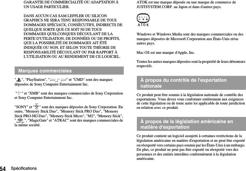 54 SpécificationsGARANTIE DE COMMERCIALITÉ OU ADAPTATION À UN USAGE PARTICULIER.DANS AUCUN CAS SAM LEFFLER OU SILICON GRAPHICS NE SERA TENU RESPONSABLE DE TOUS DOMMAGES SPÉCIAUX, CONSÉCUTIFS, INDIRECTS DE QUELQUE SORTE QUE CE SOIT NI DE TOUS DOMMAGES QUELCONQUES DÉCOULANT DE LA PERTE D&apos;UTILISATION, DE DONNÉES OU DE PROFITS, QUE LA POSSIBILITÉ DE DOMMAGES AIT ÉTÉ INDIQUÉE OU NON, ET SELON TOUTE THÉORIE DE RESPONSABILITÉ DÉCOULANT OU PAR RAPPORT À L&apos;UTILISATION OU AU RENDEMENT DE CE LOGICIEL.&quot; &quot;, &quot;PlayStation&quot;, &quot; &quot; et &quot;UMD&quot; sont des marques déposées de Sony Computer Entertainment Inc. &quot; &quot; et &quot;XMB&quot; sont des marques commerciales de Sony Corporation et Sony Computer Entertainment Inc.&quot;SONY&quot; et &quot; &quot; sont des marques déposées de Sony Corporation. En outre, &quot;Memory Stick Duo&quot;, &quot;Memory Stick PRO Duo&quot;, &quot;Memory Stick PRO-HG Duo&quot;, &quot;Memory Stick Micro&quot;, &quot;M2&quot;, &quot;Memory Stick&quot;, &quot; &quot;, &quot;MagicGate&quot; et &quot;ATRAC&quot; sont des marques commerciales de la même société.ATOK est une marque déposée ou une marque de commerce de JUSTSYSTEM CORP. au Japon et dans d&apos;autres pays.Windows et Windows Media sont des marques commerciales ou des marques déposées de Microsoft Corporation aux États-Unis et/ou autres pays.Mac OS est une marque d&apos;Apple, Inc.Toutes les autres marques déposées sont la propriété de leurs détenteurs respectifs.Ce produit peut être soumis à la législation nationale de contrôle des exportations. Vous devez vous conformer entièrement aux exigences de cette législation ou de toute autre loi applicable de toute juridiction en relation avec ce produit.Ce produit contient un logiciel assujetti à certaines restrictions de la législation américaine en matière d&apos;exportation et ne peut être exporté ou réexporté vers certains pays soumis par les États-Unis à un embargo. De plus, ce produit ne peut pas être exporté ou réexporté vers des personnes et des entités interdites conformément à la législation américaine.Marques commercialesÀ propos du contrôle de l&apos;exportation nationaleÀ propos de la législation américaine en matière d&apos;exportation