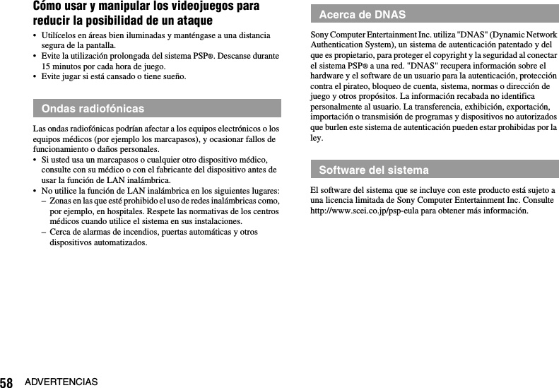 58 ADVERTENCIASCómo usar y manipular los videojuegos para reducir la posibilidad de un ataque• Utilícelos en áreas bien iluminadas y manténgase a una distancia segura de la pantalla.• Evite la utilización prolongada del sistema PSP®. Descanse durante 15 minutos por cada hora de juego.• Evite jugar si está cansado o tiene sueño.Las ondas radiofónicas podrían afectar a los equipos electrónicos o los equipos médicos (por ejemplo los marcapasos), y ocasionar fallos de funcionamiento o daños personales.• Si usted usa un marcapasos o cualquier otro dispositivo médico, consulte con su médico o con el fabricante del dispositivo antes de usar la función de LAN inalámbrica.• No utilice la función de LAN inalámbrica en los siguientes lugares:– Zonas en las que esté prohibido el uso de redes inalámbricas como, por ejemplo, en hospitales. Respete las normativas de los centros médicos cuando utilice el sistema en sus instalaciones.– Cerca de alarmas de incendios, puertas automáticas y otros dispositivos automatizados.Sony Computer Entertainment Inc. utiliza &quot;DNAS&quot; (Dynamic Network Authentication System), un sistema de autenticación patentado y del que es propietario, para proteger el copyright y la seguridad al conectar el sistema PSP® a una red. &quot;DNAS&quot; recupera información sobre el hardware y el software de un usuario para la autenticación, protección contra el pirateo, bloqueo de cuenta, sistema, normas o dirección de juego y otros propósitos. La información recabada no identifica personalmente al usuario. La transferencia, exhibición, exportación, importación o transmisión de programas y dispositivos no autorizados que burlen este sistema de autenticación pueden estar prohibidas por la ley.El software del sistema que se incluye con este producto está sujeto a una licencia limitada de Sony Computer Entertainment Inc. Consulte http://www.scei.co.jp/psp-eula para obtener más información.Ondas radiofónicasAcerca de DNASSoftware del sistema