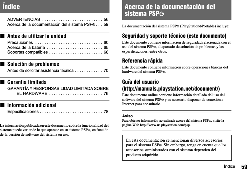 59ÍndiceADVERTENCIAS  . . . . . . . . . . . . . . . . . . . . . . . . . .  56Acerca de la documentación del sistema PSP® . . .  59xAntes de utilizar la unidadPrecauciones  . . . . . . . . . . . . . . . . . . . . . . . . . . . . .  60Acerca de la batería  . . . . . . . . . . . . . . . . . . . . . . . .  65Soportes compatibles . . . . . . . . . . . . . . . . . . . . . . .  68xSolución de problemasAntes de solicitar asistencia técnica . . . . . . . . . . . .  70xGarantía limitadaGARANTÍA Y RESPONSABILIDAD LIMITADA SOBRE EL HARDWARE  . . . . . . . . . . . . . . . . . . . . . . .  76xInformación adicionalEspecificaciones . . . . . . . . . . . . . . . . . . . . . . . . . . .  78La información publicada en este documento sobre la funcionalidad del sistema puede variar de lo que aparece en su sistema PSP®, en función de la versión de software del sistema en uso.La documentación del sistema PSP® (PlayStation®Portable) incluye: Seguridad y soporte técnico (este documento)Este documento contiene información de seguridad relacionada con el uso del sistema PSP®, el apartado de solución de problemas y las especificaciones, entre otros.Referencia rápidaEste documento contiene información sobre operaciones básicas del hardware del sistema PSP®.Guía del usuario(http://manuals.playstation.net/document/)Este documento online contiene información detallada del uso del software del sistema PSP® y es necesario disponer de conexión a Internet para consultarlo.AvisoPara obtener información actualizada acerca del sistema PSP®, visite la página Web http://www.us.playstation.com/psp.Índice Acerca de la documentación del sistema PSP®En esta documentación se mencionan diversos accesorios para el sistema PSP®. Sin embargo, tenga en cuenta que los accesorios suministrados con el sistema dependen del producto adquirido.