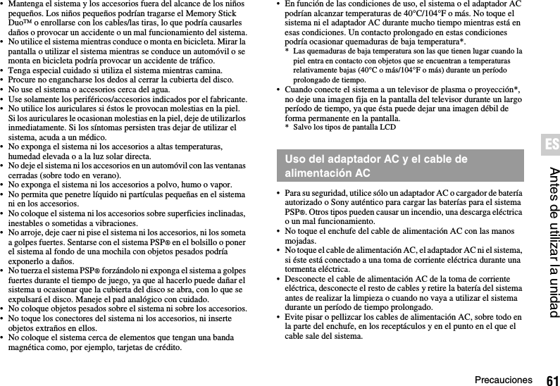 61PrecaucionesAntes de utilizar la unidadES• Mantenga el sistema y los accesorios fuera del alcance de los niños pequeños. Los niños pequeños podrían tragarse el Memory Stick Duo™ o enrollarse con los cables/las tiras, lo que podría causarles daños o provocar un accidente o un mal funcionamiento del sistema.• No utilice el sistema mientras conduce o monta en bicicleta. Mirar la pantalla o utilizar el sistema mientras se conduce un automóvil o se monta en bicicleta podría provocar un accidente de tráfico.• Tenga especial cuidado si utiliza el sistema mientras camina.• Procure no engancharse los dedos al cerrar la cubierta del disco.• No use el sistema o accesorios cerca del agua.• Use solamente los periféricos/accesorios indicados por el fabricante.• No utilice los auriculares si éstos le provocan molestias en la piel.Si los auriculares le ocasionan molestias en la piel, deje de utilizarlos inmediatamente. Si los síntomas persisten tras dejar de utilizar el sistema, acuda a un médico.• No exponga el sistema ni los accesorios a altas temperaturas, humedad elevada o a la luz solar directa.• No deje el sistema ni los accesorios en un automóvil con las ventanas cerradas (sobre todo en verano).• No exponga el sistema ni los accesorios a polvo, humo o vapor.• No permita que penetre líquido ni partículas pequeñas en el sistema ni en los accesorios.• No coloque el sistema ni los accesorios sobre superficies inclinadas, inestables o sometidas a vibraciones.• No arroje, deje caer ni pise el sistema ni los accesorios, ni los someta a golpes fuertes. Sentarse con el sistema PSP® en el bolsillo o poner el sistema al fondo de una mochila con objetos pesados podría exponerlo a daños.• No tuerza el sistema PSP® forzándolo ni exponga el sistema a golpes fuertes durante el tiempo de juego, ya que al hacerlo puede dañar el sistema u ocasionar que la cubierta del disco se abra, con lo que se expulsará el disco. Maneje el pad analógico con cuidado.• No coloque objetos pesados sobre el sistema ni sobre los accesorios.• No toque los conectores del sistema ni los accesorios, ni inserte objetos extraños en ellos.• No coloque el sistema cerca de elementos que tengan una banda magnética como, por ejemplo, tarjetas de crédito.• En función de las condiciones de uso, el sistema o el adaptador AC podrían alcanzar temperaturas de 40°C/104°F o más. No toque el sistema ni el adaptador AC durante mucho tiempo mientras está en esas condiciones. Un contacto prolongado en estas condiciones podría ocasionar quemaduras de baja temperatura*.* Las quemaduras de baja temperatura son las que tienen lugar cuando la piel entra en contacto con objetos que se encuentran a temperaturas relativamente bajas (40°C o más/104°F o más) durante un período prolongado de tiempo.• Cuando conecte el sistema a un televisor de plasma o proyección*, no deje una imagen fija en la pantalla del televisor durante un largo período de tiempo, ya que ésta puede dejar una imagen débil de forma permanente en la pantalla.* Salvo los tipos de pantalla LCD• Para su seguridad, utilice sólo un adaptador AC o cargador de batería autorizado o Sony auténtico para cargar las baterías para el sistema PSP®. Otros tipos pueden causar un incendio, una descarga eléctrica o un mal funcionamiento.• No toque el enchufe del cable de alimentación AC con las manos mojadas.• No toque el cable de alimentación AC, el adaptador AC ni el sistema, si éste está conectado a una toma de corriente eléctrica durante una tormenta eléctrica.• Desconecte el cable de alimentación AC de la toma de corriente eléctrica, desconecte el resto de cables y retire la batería del sistema antes de realizar la limpieza o cuando no vaya a utilizar el sistema durante un período de tiempo prolongado.• Evite pisar o pellizcar los cables de alimentación AC, sobre todo en la parte del enchufe, en los receptáculos y en el punto en el que el cable sale del sistema.Uso del adaptador AC y el cable de alimentación AC