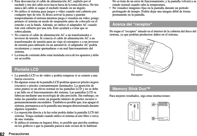 62 Precauciones• Para desconectar el cable de alimentación AC, sujételo por el enchufe y tire del cable recto hacia fuera de la toma eléctrica. No tire nunca del cable ni saque el enchufe tirando en un ángulo.• No utilice el sistema para juegos o vídeo cuando está cubierto por cualquier tipo de tela. Si desea activar la pausa o guardar temporalmente el sistema mientras juega o visualiza un vídeo, ponga primero el sistema en modo de suspensión antes de colocarlo en el estuche o en la funda. Además, no utilice el adaptador AC cuando éste está cubierto por una tela. Esto ayudará a evitar que se sobrecaliente.• No conecte el cable de alimentación AC a un transformador o inversor de tensión. Si conecta el cable de alimentación AC a un transformador de tensión para un viaje al extranjero o a un inversor de tensión para utilizarlo en un automóvil, el adaptador AC podría recalentarse y causar quemaduras o un mal funcionamiento del sistema.• La toma de corriente debe estar instalada cerca de los aparatos y debe ser accesible.• La pantalla LCD es de vidrio y podría romperse si se somete a una fuerza excesiva.• En algunas zonas de la pantalla LCD podrían aparecer píxeles negros (oscuros) o píxeles constantemente iluminados. La aparición de estos puntos es un efecto normal en las pantallas LCD y no se debe a un fallo en el funcionamiento del sistema. Las pantallas LCD se fabrican mediante una tecnología de alta precisión. Sin embargo, en todas las pantallas existe un pequeño número de píxeles oscuros o permanentemente encendidos. También es posible que, tras apagar el sistema, permanezca en la pantalla una imagen distorsionada durante algunos segundos.• La exposición directa a la luz solar podría dañar la pantalla LCD del sistema. Tenga cuidado cuando utilice el sistema al aire libre o cerca de una ventana.• Si utiliza el sistema en lugares fríos, es posible que perciba sombras en los gráficos o que la pantalla parezca más oscura de lo habitual. No se trata de un error de funcionamiento, y la pantalla volverá a su estado normal cuando suba la temperatura.• No visualice imágenes fijas en la pantalla durante un período prolongado de tiempo. Podría dejar una imagen débil de forma permanente en la pantalla.No toque el &quot;receptor&quot; situado en el interior de la cubierta del disco del sistema, ya que podrían producirse daños en el sistema.Para mejores resultados, siga estas instrucciones:Pantalla LCDAcerca del &quot;receptor&quot;Memory Stick Duo™Receptor