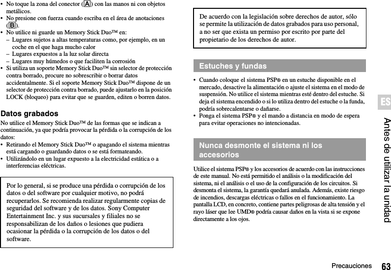 63PrecaucionesAntes de utilizar la unidadES• No toque la zona del conector (A) con las manos ni con objetos metálicos.• No presione con fuerza cuando escriba en el área de anotaciones (B).• No utilice ni guarde un Memory Stick Duo™ en:– Lugares sujetos a altas temperaturas como, por ejemplo, en un coche en el que haga mucho calor– Lugares expuestos a la luz solar directa– Lugares muy húmedos o que faciliten la corrosión• Si utiliza un soporte Memory Stick Duo™ sin selector de protección contra borrado, procure no sobrescribir o borrar datos accidentalmente. Si el soporte Memory Stick Duo™ dispone de un selector de protección contra borrado, puede ajustarlo en la posición LOCK (bloqueo) para evitar que se guarden, editen o borren datos.Datos grabadosNo utilice el Memory Stick Duo™ de las formas que se indican a continuación, ya que podría provocar la pérdida o la corrupción de los datos:• Retirando el Memory Stick Duo™ o apagando el sistema mientras está cargando o guardando datos o se está formateando.• Utilizándolo en un lugar expuesto a la electricidad estática o a interferencias eléctricas.• Cuando coloque el sistema PSP® en un estuche disponible en el mercado, desactive la alimentación o ajuste el sistema en el modo de suspensión. No utilice el sistema mientras esté dentro del estuche. Si deja el sistema encendido o si lo utiliza dentro del estuche o la funda, podría sobrecalentarse o dañarse.• Ponga el sistema PSP® y el mando a distancia en modo de espera para evitar operaciones no intencionadas.Utilice el sistema PSP® y los accesorios de acuerdo con las instrucciones de este manual. No está permitido el análisis o la modificación del sistema, ni el análisis o el uso de la configuración de los circuitos. Si desmonta el sistema, la garantía quedará anulada. Además, existe riesgo de incendios, descargas eléctricas o fallos en el funcionamiento. La pantalla LCD, en concreto, contiene partes peligrosas de alta tensión y el rayo láser que lee UMD® podría causar daños en la vista si se expone directamente a los ojos.Por lo general, si se produce una pérdida o corrupción de los datos o del software por cualquier motivo, no podrá recuperarlos. Se recomienda realizar regularmente copias de seguridad del software y de los datos. Sony Computer Entertainment Inc. y sus sucursales y filiales no se responsabilizan de los daños o lesiones que pudiera ocasionar la pérdida o la corrupción de los datos o del software. De acuerdo con la legislación sobre derechos de autor, sólo se permite la utilización de datos grabados para uso personal, a no ser que exista un permiso por escrito por parte del propietario de los derechos de autor.Estuches y fundasNunca desmonte el sistema ni losaccesorios