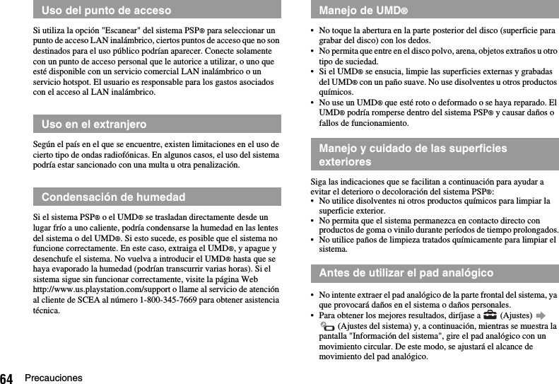 64 PrecaucionesSi utiliza la opción &quot;Escanear&quot; del sistema PSP® para seleccionar un punto de acceso LAN inalámbrico, ciertos puntos de acceso que no son destinados para el uso público podrían aparecer. Conecte solamente con un punto de acceso personal que le autorice a utilizar, o uno que esté disponible con un servicio comercial LAN inalámbrico o un servicio hotspot. El usuario es responsable para los gastos asociados con el acceso al LAN inalámbrico.Según el país en el que se encuentre, existen limitaciones en el uso de cierto tipo de ondas radiofónicas. En algunos casos, el uso del sistema podría estar sancionado con una multa u otra penalización.Si el sistema PSP® o el UMD® se trasladan directamente desde un lugar frío a uno caliente, podría condensarse la humedad en las lentes del sistema o del UMD®. Si esto sucede, es posible que el sistema no funcione correctamente. En este caso, extraiga el UMD®, y apague y desenchufe el sistema. No vuelva a introducir el UMD® hasta que se haya evaporado la humedad (podrían transcurrir varias horas). Si el sistema sigue sin funcionar correctamente, visite la página Web http://www.us.playstation.com/support o llame al servicio de atención al cliente de SCEA al número 1-800-345-7669 para obtener asistencia técnica.• No toque la abertura en la parte posterior del disco (superficie para grabar del disco) con los dedos.• No permita que entre en el disco polvo, arena, objetos extraños u otro tipo de suciedad.•Si el UMD® se ensucia, limpie las superficies externas y grabadas del UMD® con un paño suave. No use disolventes u otros productos químicos.• No use un UMD® que esté roto o deformado o se haya reparado. El UMD® podría romperse dentro del sistema PSP® y causar daños o fallos de funcionamiento.Siga las indicaciones que se facilitan a continuación para ayudar a evitar el deterioro o decoloración del sistema PSP®:• No utilice disolventes ni otros productos químicos para limpiar la superficie exterior.• No permita que el sistema permanezca en contacto directo con productos de goma o vinilo durante períodos de tiempo prolongados.• No utilice paños de limpieza tratados químicamente para limpiar el sistema.• No intente extraer el pad analógico de la parte frontal del sistema, ya que provocará daños en el sistema o daños personales.• Para obtener los mejores resultados, diríjase a   (Ajustes)    (Ajustes del sistema) y, a continuación, mientras se muestra la pantalla &quot;Información del sistema&quot;, gire el pad analógico con un movimiento circular. De este modo, se ajustará el alcance de movimiento del pad analógico.Uso del punto de accesoUso en el extranjeroCondensación de humedadManejo de UMD®Manejo y cuidado de las superficies exterioresAntes de utilizar el pad analógico