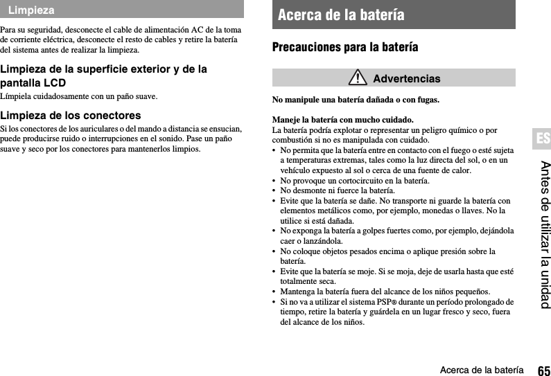 65Acerca de la bateríaAntes de utilizar la unidadESPara su seguridad, desconecte el cable de alimentación AC de la toma de corriente eléctrica, desconecte el resto de cables y retire la batería del sistema antes de realizar la limpieza.Limpieza de la superficie exterior y de la pantalla LCDLímpiela cuidadosamente con un paño suave.Limpieza de los conectoresSi los conectores de los auriculares o del mando a distancia se ensucian, puede producirse ruido o interrupciones en el sonido. Pase un paño suave y seco por los conectores para mantenerlos limpios.Precauciones para la bateríaNo manipule una batería dañada o con fugas.Maneje la batería con mucho cuidado.La batería podría explotar o representar un peligro químico o por combustión si no es manipulada con cuidado.• No permita que la batería entre en contacto con el fuego o esté sujeta a temperaturas extremas, tales como la luz directa del sol, o en un vehículo expuesto al sol o cerca de una fuente de calor.• No provoque un cortocircuito en la batería.• No desmonte ni fuerce la batería.• Evite que la batería se dañe. No transporte ni guarde la batería con elementos metálicos como, por ejemplo, monedas o llaves. No la utilice si está dañada. • No exponga la batería a golpes fuertes como, por ejemplo, dejándola caer o lanzándola. • No coloque objetos pesados encima o aplique presión sobre la batería.• Evite que la batería se moje. Si se moja, deje de usarla hasta que esté totalmente seca.• Mantenga la batería fuera del alcance de los niños pequeños.• Si no va a utilizar el sistema PSP® durante un período prolongado de tiempo, retire la batería y guárdela en un lugar fresco y seco, fuera del alcance de los niños.Limpieza Acerca de la batería Advertencias