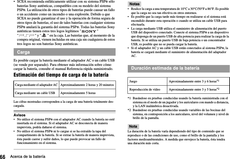 66 Acerca de la batería• SCEA recomienda enfáticamente utilizar con su sistema PSP® sólo baterías Sony auténticas, compatibles con su modelo del sistema PSP®. La utilización de otros tipos de baterías puede causar un fallo o un accidente como un incendio o una explosión. Debido a que SCEA no puede garantizar el uso y la operación de forma segura de otros tipos de baterías, el uso de tales baterías con cualquier sistema PSP® anulará la garantía del sistema PSP®. Todas las baterías Sony auténticas tienen estos tres logos legítimos &quot; &quot; &quot; &quot; y &quot; &quot; en la caja. Las baterías que, al momento de la compra original, vienen incluidas en una caja sin cualquiera de estos tres logos no son baterías Sony auténticas.Es posible cargar la batería mediante el adaptador AC o un cable USB (se vende por separado). Para obtener más información sobre cómo cargar la batería, consulte el manual Referencia rápida suministrado.Estimación del tiempo de carga de la bateríaLas cifras mostradas corresponden a la carga de una batería totalmente des-cargada.Avisos• No utilice el sistema PSP® con el adaptador AC cuando la batería no esté insertada en el sistema. Si el adaptador AC se desconecta de manera imprevista, podría dañarse el sistema.• No utilice el sistema PSP® ni lo cargue si se ha extraído la tapa del compartimento de la batería. Si se extrae la batería de manera imprevista, ésta puede caerse y sufrir daños, lo que puede provocar un fallo de funcionamiento en el sistema.Notas• Realice la carga a una temperatura de 10°C a 30°C/50°F a 86°F. Es posible que la carga no sea tan efectiva en otros entornos.• Es posible que la carga tarde más tiempo en realizarse si el sistema está encendido durante esta operación o cuando se utiliza un cable USB para efectuarla.• La carga mediante USB utiliza el suministro de alimentación del puerto USB del dispositivo conectado. Conecte el sistema PSP® a un dispositivo que disponga de un puerto USB de alta potencia para realizar la carga de la batería. Si se utiliza un puerto USB de baja potencia o un concentrador USB, es posible que no se pueda cargar la batería.• Si el adaptador AC y un cable USB están conectados al sistema PSP®, la batería se cargará mediante el suministro de alimentación del adaptador AC.*1 Basándose en pruebas conducidas usando la batería suministrada con el sistema en el modo de un jugador y los auriculares con mando a distancia, y la LAN inalámbrica desactivada.*2 Basándose en pruebas conducidas usando variables de las bocinas del sistema, en contraposición a los auriculares, nivel del volumen y nivel de brillo de la pantalla.NotaLa duración de la batería varía dependiendo del tipo de contenido que se reproduce o de las condiciones de uso, como el brillo de la pantalla y los factores medioambientales. A medida que envejece la batería, ésta tendra una duración más corta.CargaCarga mediante el adaptador AC Aproximadamente 2 horas y 20 minutosCarga mediante un cable USB Aproximadamente 5 horasDuración estimada de la bateríaJuego Aproximadamente entre 3 y 6 horas*1Reproducción de vídeo Aproximadamente entre 3 y 5 horas*2