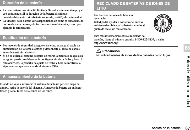 67Acerca de la bateríaAntes de utilizar la unidadES• La batería tiene una vida útil limitada. Se reducirá con el tiempo y el uso continuado. Si la duración de la batería disminuye considerablemente o si la batería sobresale, sustitúyala de inmediato.• La vida útil de la batería varía dependiendo de cómo se almacena, de las condiciones de uso y de factores medioambientales, como por ejemplo la temperatura.• Por razones de seguridad, apague el sistema, extraiga el cable de alimentación de la toma eléctrica y desconecte el resto de cables antes de sustituir la batería.• Si no se utiliza el sistema después de retirar la batería o de que ésta se agote, puede restablecerse la configuración de la fecha y hora. Si esto ocurriera, la pantalla de ajuste de fecha y hora se mostrará la siguiente vez que se encienda el sistema PSP®.Cuando no vaya a utilizarse el sistema durante un período largo de tiempo, retire la batería del sistema. Almacene la batería en un lugar fresco y seco, fuera del alcance de los niños.Las baterías de iones de litio son reciclables.Usted podrá ayudar a conservar el medio ambiente devolviendo las baterías usadas al punto de reciclaje mas cercano.Para más información sobre el reciclado de baterías, llame al número gratuito 1-800-822-8837, o visite http://www.rbrc.org/Duración de la bateríaSustitución de la bateríaAlmacenamiento de la bateríaRECICLADO DE BATERÍAS DE IONES DE LITIOPrecauciónNo utilice baterías de iones de litio dañadas o con fugas.