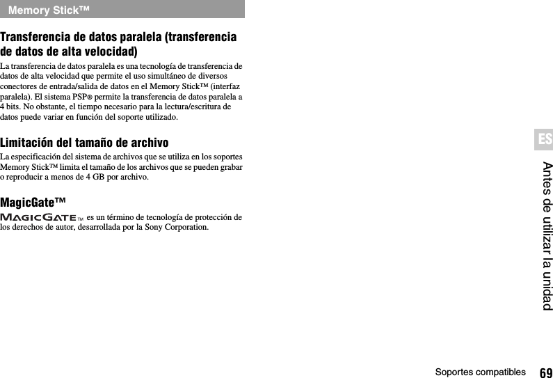 69Soportes compatiblesAntes de utilizar la unidadESTransferencia de datos paralela (transferencia de datos de alta velocidad)La transferencia de datos paralela es una tecnología de transferencia de datos de alta velocidad que permite el uso simultáneo de diversos conectores de entrada/salida de datos en el Memory Stick™ (interfaz paralela). El sistema PSP® permite la transferencia de datos paralela a 4 bits. No obstante, el tiempo necesario para la lectura/escritura de datos puede variar en función del soporte utilizado.Limitación del tamaño de archivoLa especificación del sistema de archivos que se utiliza en los soportes Memory Stick™ limita el tamaño de los archivos que se pueden grabar o reproducir a menos de 4 GB por archivo.MagicGate™ es un término de tecnología de protección de los derechos de autor, desarrollada por la Sony Corporation.Memory Stick™