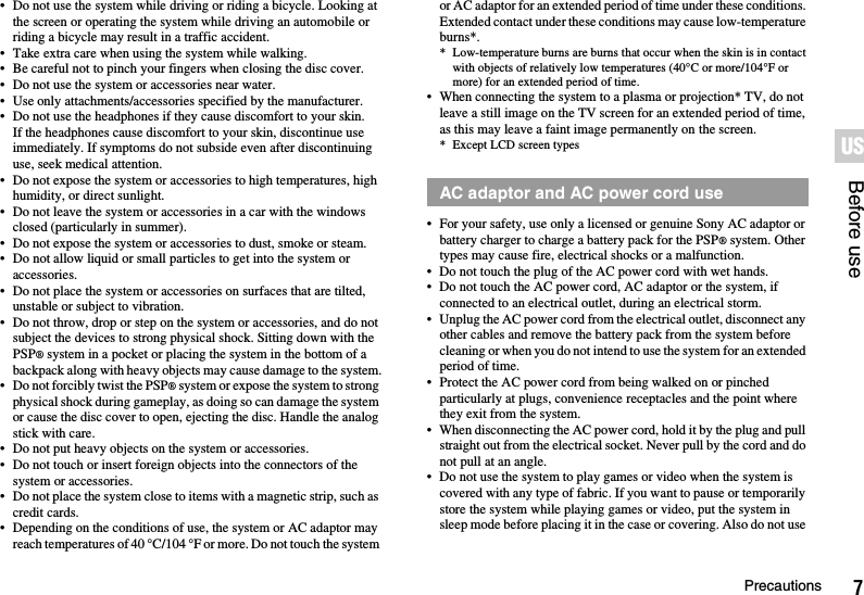 7PrecautionsBefore useUS• Do not use the system while driving or riding a bicycle. Looking at the screen or operating the system while driving an automobile or riding a bicycle may result in a traffic accident.• Take extra care when using the system while walking.• Be careful not to pinch your fingers when closing the disc cover.• Do not use the system or accessories near water.• Use only attachments/accessories specified by the manufacturer.• Do not use the headphones if they cause discomfort to your skin.If the headphones cause discomfort to your skin, discontinue use immediately. If symptoms do not subside even after discontinuing use, seek medical attention.• Do not expose the system or accessories to high temperatures, high humidity, or direct sunlight.• Do not leave the system or accessories in a car with the windows closed (particularly in summer).• Do not expose the system or accessories to dust, smoke or steam.• Do not allow liquid or small particles to get into the system or accessories.• Do not place the system or accessories on surfaces that are tilted, unstable or subject to vibration.• Do not throw, drop or step on the system or accessories, and do not subject the devices to strong physical shock. Sitting down with the PSP® system in a pocket or placing the system in the bottom of a backpack along with heavy objects may cause damage to the system.• Do not forcibly twist the PSP® system or expose the system to strong physical shock during gameplay, as doing so can damage the system or cause the disc cover to open, ejecting the disc. Handle the analog stick with care.• Do not put heavy objects on the system or accessories.• Do not touch or insert foreign objects into the connectors of the system or accessories.• Do not place the system close to items with a magnetic strip, such as credit cards.• Depending on the conditions of use, the system or AC adaptor may reach temperatures of 40 °C/104 °F or more. Do not touch the system or AC adaptor for an extended period of time under these conditions. Extended contact under these conditions may cause low-temperature burns*.* Low-temperature burns are burns that occur when the skin is in contact with objects of relatively low temperatures (40°C or more/104°F or more) for an extended period of time.• When connecting the system to a plasma or projection* TV, do not leave a still image on the TV screen for an extended period of time, as this may leave a faint image permanently on the screen.* Except LCD screen types• For your safety, use only a licensed or genuine Sony AC adaptor or battery charger to charge a battery pack for the PSP® system. Other types may cause fire, electrical shocks or a malfunction.• Do not touch the plug of the AC power cord with wet hands.• Do not touch the AC power cord, AC adaptor or the system, if connected to an electrical outlet, during an electrical storm.• Unplug the AC power cord from the electrical outlet, disconnect any other cables and remove the battery pack from the system before cleaning or when you do not intend to use the system for an extended period of time.• Protect the AC power cord from being walked on or pinched particularly at plugs, convenience receptacles and the point where they exit from the system.• When disconnecting the AC power cord, hold it by the plug and pull straight out from the electrical socket. Never pull by the cord and do not pull at an angle.• Do not use the system to play games or video when the system is covered with any type of fabric. If you want to pause or temporarily store the system while playing games or video, put the system in sleep mode before placing it in the case or covering. Also do not use AC adaptor and AC power cord use