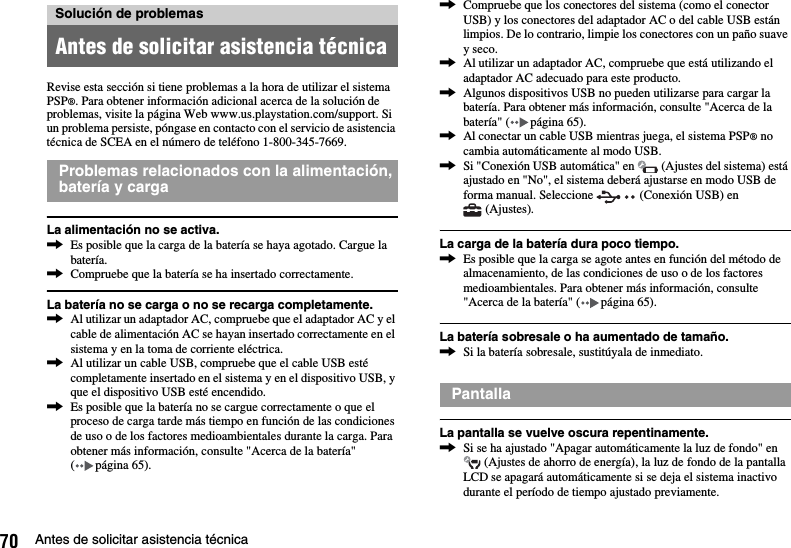 70 Antes de solicitar asistencia técnicaRevise esta sección si tiene problemas a la hora de utilizar el sistema PSP®. Para obtener información adicional acerca de la solución de problemas, visite la página Web www.us.playstation.com/support. Si un problema persiste, póngase en contacto con el servicio de asistencia técnica de SCEA en el número de teléfono 1-800-345-7669.La alimentación no se activa.,Es posible que la carga de la batería se haya agotado. Cargue la batería.,Compruebe que la batería se ha insertado correctamente.La batería no se carga o no se recarga completamente.,Al utilizar un adaptador AC, compruebe que el adaptador AC y el cable de alimentación AC se hayan insertado correctamente en el sistema y en la toma de corriente eléctrica.,Al utilizar un cable USB, compruebe que el cable USB esté completamente insertado en el sistema y en el dispositivo USB, y que el dispositivo USB esté encendido.,Es posible que la batería no se cargue correctamente o que el proceso de carga tarde más tiempo en función de las condiciones de uso o de los factores medioambientales durante la carga. Para obtener más información, consulte &quot;Acerca de la batería&quot; ( página 65).,Compruebe que los conectores del sistema (como el conector USB) y los conectores del adaptador AC o del cable USB están limpios. De lo contrario, limpie los conectores con un paño suave y seco.,Al utilizar un adaptador AC, compruebe que está utilizando el adaptador AC adecuado para este producto.,Algunos dispositivos USB no pueden utilizarse para cargar la batería. Para obtener más información, consulte &quot;Acerca de la batería&quot; ( página 65).,Al conectar un cable USB mientras juega, el sistema PSP® no cambia automáticamente al modo USB.,Si &quot;Conexión USB automática&quot; en   (Ajustes del sistema) está ajustado en &quot;No&quot;, el sistema deberá ajustarse en modo USB de forma manual. Seleccione   (Conexión USB) en  (Ajustes).La carga de la batería dura poco tiempo.,Es posible que la carga se agote antes en función del método de almacenamiento, de las condiciones de uso o de los factores medioambientales. Para obtener más información, consulte &quot;Acerca de la batería&quot; ( página 65).La batería sobresale o ha aumentado de tamaño.,Si la batería sobresale, sustitúyala de inmediato.La pantalla se vuelve oscura repentinamente.,Si se ha ajustado &quot;Apagar automáticamente la luz de fondo&quot; en  (Ajustes de ahorro de energía), la luz de fondo de la pantalla LCD se apagará automáticamente si se deja el sistema inactivo durante el período de tiempo ajustado previamente.Solución de problemasAntes de solicitar asistencia técnicaProblemas relacionados con la alimentación, batería y cargaPantalla