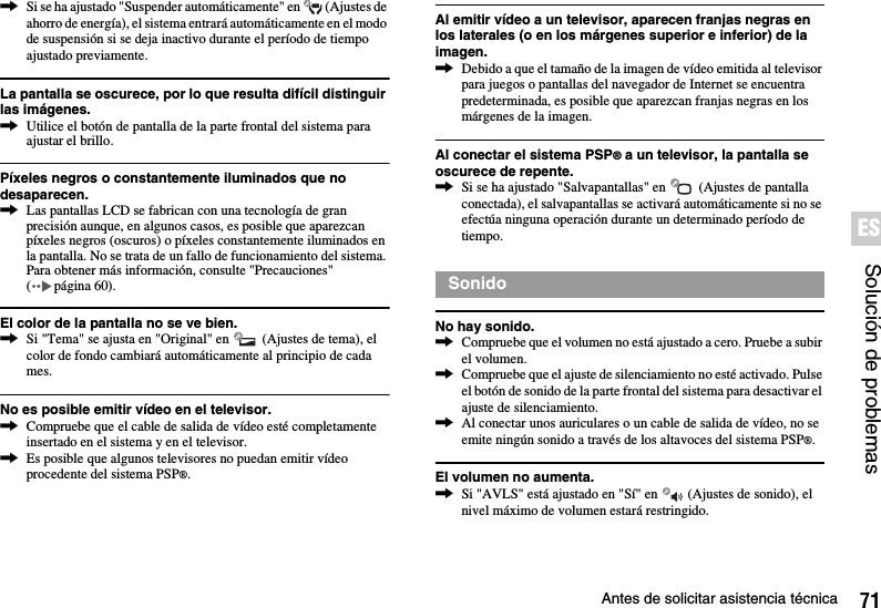 71Antes de solicitar asistencia técnicaSolución de problemasES,Si se ha ajustado &quot;Suspender automáticamente&quot; en   (Ajustes de ahorro de energía), el sistema entrará automáticamente en el modo de suspensión si se deja inactivo durante el período de tiempo ajustado previamente.La pantalla se oscurece, por lo que resulta difícil distinguir las imágenes.,Utilice el botón de pantalla de la parte frontal del sistema para ajustar el brillo.Píxeles negros o constantemente iluminados que no desaparecen.,Las pantallas LCD se fabrican con una tecnología de gran precisión aunque, en algunos casos, es posible que aparezcan píxeles negros (oscuros) o píxeles constantemente iluminados en la pantalla. No se trata de un fallo de funcionamiento del sistema. Para obtener más información, consulte &quot;Precauciones&quot; (página60).El color de la pantalla no se ve bien.,Si &quot;Tema&quot; se ajusta en &quot;Original&quot; en   (Ajustes de tema), el color de fondo cambiará automáticamente al principio de cada mes.No es posible emitir vídeo en el televisor.,Compruebe que el cable de salida de vídeo esté completamente insertado en el sistema y en el televisor.,Es posible que algunos televisores no puedan emitir vídeo procedente del sistema PSP®.Al emitir vídeo a un televisor, aparecen franjas negras en los laterales (o en los márgenes superior e inferior) de la imagen.,Debido a que el tamaño de la imagen de vídeo emitida al televisor para juegos o pantallas del navegador de Internet se encuentra predeterminada, es posible que aparezcan franjas negras en los márgenes de la imagen.Al conectar el sistema PSP® a un televisor, la pantalla se oscurece de repente.,Si se ha ajustado &quot;Salvapantallas&quot; en   (Ajustes de pantalla conectada), el salvapantallas se activará automáticamente si no se efectúa ninguna operación durante un determinado período de tiempo.No hay sonido.,Compruebe que el volumen no está ajustado a cero. Pruebe a subir el volumen.,Compruebe que el ajuste de silenciamiento no esté activado. Pulse el botón de sonido de la parte frontal del sistema para desactivar el ajuste de silenciamiento.,Al conectar unos auriculares o un cable de salida de vídeo, no se emite ningún sonido a través de los altavoces del sistema PSP®.El volumen no aumenta.,Si &quot;AVLS&quot; está ajustado en &quot;Sí&quot; en   (Ajustes de sonido), el nivel máximo de volumen estará restringido.Sonido