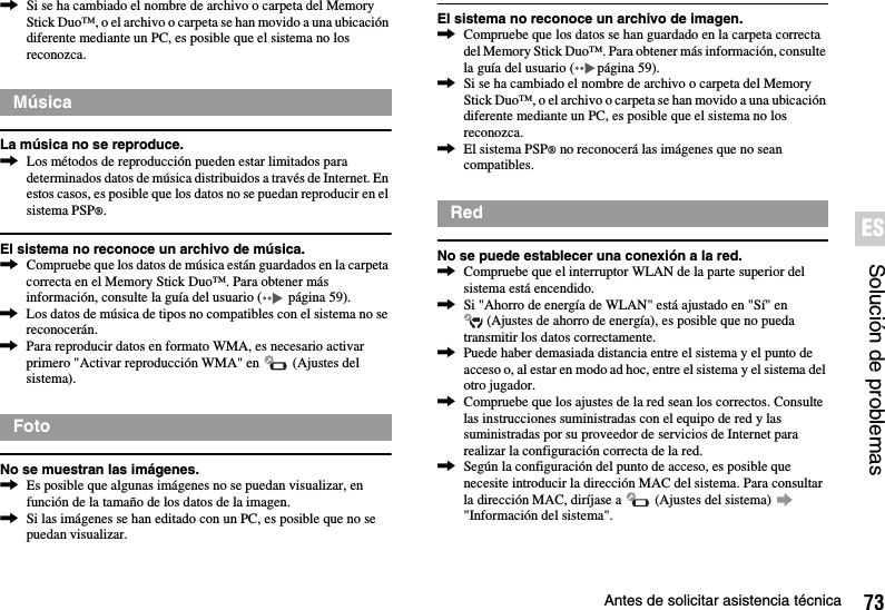 73Antes de solicitar asistencia técnicaSolución de problemasES,Si se ha cambiado el nombre de archivo o carpeta del Memory Stick Duo™, o el archivo o carpeta se han movido a una ubicación diferente mediante un PC, es posible que el sistema no los reconozca.La música no se reproduce.,Los métodos de reproducción pueden estar limitados para determinados datos de música distribuidos a través de Internet. En estos casos, es posible que los datos no se puedan reproducir en el sistema PSP®.El sistema no reconoce un archivo de música.,Compruebe que los datos de música están guardados en la carpeta correcta en el Memory Stick Duo™. Para obtener más información, consulte la guía del usuario (  página 59).,Los datos de música de tipos no compatibles con el sistema no se reconocerán.,Para reproducir datos en formato WMA, es necesario activar primero &quot;Activar reproducción WMA&quot; en   (Ajustes del sistema).No se muestran las imágenes.,Es posible que algunas imágenes no se puedan visualizar, en función de la tamaño de los datos de la imagen.,Si las imágenes se han editado con un PC, es posible que no se puedan visualizar.El sistema no reconoce un archivo de imagen.,Compruebe que los datos se han guardado en la carpeta correcta del Memory Stick Duo™. Para obtener más información, consulte la guía del usuario ( página 59).,Si se ha cambiado el nombre de archivo o carpeta del Memory Stick Duo™, o el archivo o carpeta se han movido a una ubicación diferente mediante un PC, es posible que el sistema no los reconozca.,El sistema PSP® no reconocerá las imágenes que no sean compatibles.No se puede establecer una conexión a la red.,Compruebe que el interruptor WLAN de la parte superior del sistema está encendido.,Si &quot;Ahorro de energía de WLAN&quot; está ajustado en &quot;Sí&quot; en  (Ajustes de ahorro de energía), es posible que no pueda transmitir los datos correctamente.,Puede haber demasiada distancia entre el sistema y el punto de acceso o, al estar en modo ad hoc, entre el sistema y el sistema del otro jugador.,Compruebe que los ajustes de la red sean los correctos. Consulte las instrucciones suministradas con el equipo de red y las suministradas por su proveedor de servicios de Internet para realizar la configuración correcta de la red.,Según la configuración del punto de acceso, es posible que necesite introducir la dirección MAC del sistema. Para consultar la dirección MAC, diríjase a   (Ajustes del sistema)   &quot;Información del sistema&quot;.MúsicaFotoRed