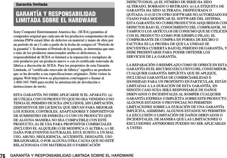 76 GARANTÍA Y RESPONSABILIDAD LIMITADA SOBRE EL HARDWARESony Computer Entertainment America Inc. (SCEA) garantiza al comprador original que cada uno de los productos componentes de este sistema PSP® estará libre de defectos en material y mano de obra por un período de un (1) año a partir de la fecha de compra (el &quot;Período de la garantía&quot;). Si durante el Período de la garantía, se determina que uno o más de los productos mencionados arriba es defectuoso, la responsabilidad de SCEA se limitará a la reparación o reemplazo de este producto por un producto nuevo o con el certificado renovado de fábrica a discreción de SCEA. Para los propósitos de esta Garantía Limitada, el &quot;certificado renovado de fábrica&quot; significa un producto que se ha devuelto a sus especificaciones originales. Debe visitor la página Web http://www.us.playstation.com/support o llamar al 1-800-345-7669 para recibir la autorización de devolución e instrucciones de envío.ESTA GARANTÍA NO DEBE APLICARSE SI EL APARATO: (a) SE UTILIZA CON UN PRODUCTO QUE NO SEA VENDIDO O NO TENGA EL PERMISO DE SCEA (INCLUIDOS, SIN LIMITACIÓN, DISPOSITIVOS SIN LICENCIA QUE SIRVAN PARA MEJORAR LOS JUEGOS, CONTROLES, ADAPTADORES Y DISPOSITIVOS DE SUMINISTRO DE ENERGÍA) O CON UN PRODUCTO QUE DE ALGUNA MANERA NO SEA COMPATIBLE CON ESTE PRODUCTO; (b) SE USA PARA PROPÓSITOS COMERCIALES (INCLUIDO EL ALQUILER) O SE MODIFICA O ALTERA; (c) SE DAÑA POR EVENTOS NATURALES, ESTÁ SUJETO A UN MAL USO, ABUSO, NEGLIGENCIA, ACCIDENTE, DESGASTE, USO IRRAZONABLE, O POR ALGUNA OTRA CAUSA QUE NO ESTÉ RELACIONADA CON MATERIALES O FABRICACIÓN DEFECTUOSOS; (d) EL NÚMERO DE SERIE HA SIDO ALTERADO, BORRADO O RETIRADO; (e) LA ETIQUETA DE GARANTÍA HA SIDO ALTERADA, DESFIGURADA O QUITADA. O (f) SI UN OTRO SOFTWARE NO AUTORIZADO ES USADO PARA MODIFICAR EL SOFTWARE DEL SISTEMA. ESTA GARANTÍA NO CUBRE PRODUCTOS ADQUIRIDOS CON DEFECTOS BAJO EL CONOCIMIENTO DEL COMPRADOR, NI TAMPOCO LOS ARTÍCULOS DE CONSUMO QUE SE UTILICEN CON EL PRODUCTO (COMO POR EJEMPLO PILAS). EL COMPROBANTE DE COMPRA EN FORMA DE RECIBO O FACTURA ES LA PRUEBA DE QUE LA UNIDAD SE ENCUENTRA CUBIERTA BAJO EL PERÍODO DE GARANTÍA, Y DEBE PRESENTARSE PARA PODER OBTENER LOS SERVICIOS DE LA GARANTÍA.LA REPARACIÓN O REEMPLAZO COMO SE OFRECE EN ESTA GARANTÍA ES EL RECURSO EXCLUSIVO DEL CONSUMIDOR. CUALQUIER GARANTÍA IMPLÍCITA QUE SE APLIQUE, INCLUIDAS GARANTÍAS DE COMERCIABILIDAD E IDONEIDAD PARA UN PROPÓSITO EN PARTICULAR, ESTÁN LIMITADAS A LA DURACIÓN DE ESTA GARANTÍA. EN NINGÚN CASO SCEA SERÁ RESPONSABLE DE DAÑOS DERIVADOS O INCIDENTALES AL ROMPER CUALQUIER GARANTÍA EXPRESA O IMPLÍCITA SOBRE ESTE PRODUCTO. ALGUNOS ESTADOS O PROVINCIAS NO PERMITEN LIMITACIONES SOBRE LA DURACIÓN DE UNA GARANTÍA IMPLÍCITA; ASIMISMO, ALGUNOS ESTADOS NO PERMITEN LA EXCLUSIÓN O LIMITACIÓN DE DAÑOS DERIVADOS O INCIDENTALES, DE MANERA QUE LAS LIMITACIONES O EXCLUSIONES ANTERIORES PUEDEN NO SER APLICABLES A USTED.Garantía limitadaGARANTÍA Y RESPONSABILIDAD LIMITADA SOBRE EL HARDWARE