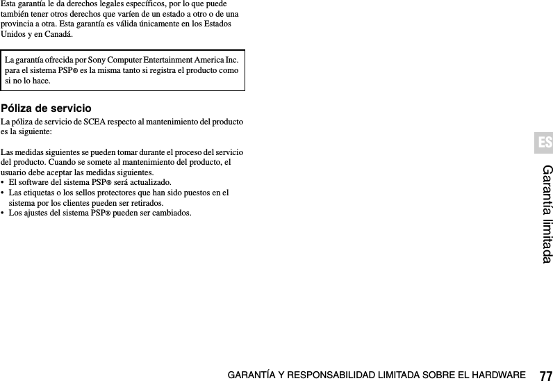 77GARANTÍA Y RESPONSABILIDAD LIMITADA SOBRE EL HARDWAREGarantía limitadaESEsta garantía le da derechos legales específicos, por lo que puede también tener otros derechos que varíen de un estado a otro o de una provincia a otra. Esta garantía es válida únicamente en los Estados Unidos y en Canadá.Póliza de servicioLa póliza de servicio de SCEA respecto al mantenimiento del producto es la siguiente:Las medidas siguientes se pueden tomar durante el proceso del servicio del producto. Cuando se somete al mantenimiento del producto, el usuario debe aceptar las medidas siguientes.• El software del sistema PSP® será actualizado.• Las etiquetas o los sellos protectores que han sido puestos en el sistema por los clientes pueden ser retirados.• Los ajustes del sistema PSP® pueden ser cambiados.La garantía ofrecida por Sony Computer Entertainment America Inc. para el sistema PSP® es la misma tanto si registra el producto como si no lo hace.