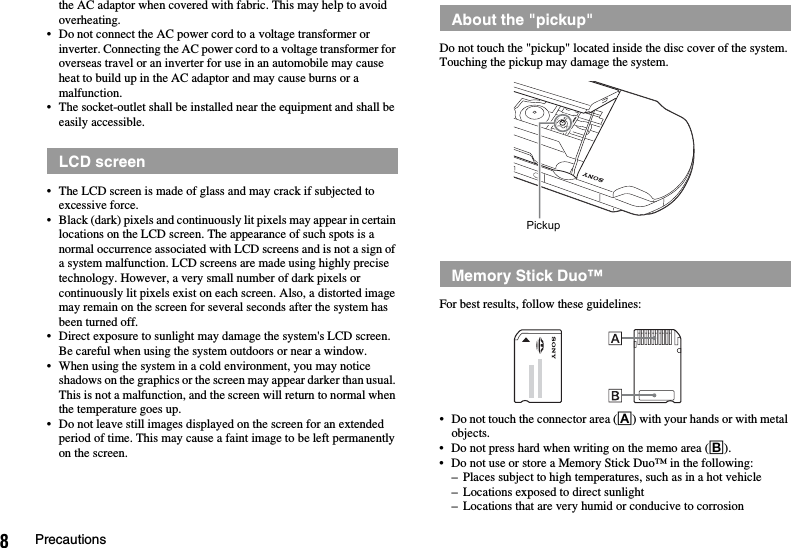 8Precautionsthe AC adaptor when covered with fabric. This may help to avoid overheating.• Do not connect the AC power cord to a voltage transformer or inverter. Connecting the AC power cord to a voltage transformer for overseas travel or an inverter for use in an automobile may cause heat to build up in the AC adaptor and may cause burns or a malfunction.• The socket-outlet shall be installed near the equipment and shall be easily accessible.• The LCD screen is made of glass and may crack if subjected to excessive force.• Black (dark) pixels and continuously lit pixels may appear in certain locations on the LCD screen. The appearance of such spots is a normal occurrence associated with LCD screens and is not a sign of a system malfunction. LCD screens are made using highly precise technology. However, a very small number of dark pixels or continuously lit pixels exist on each screen. Also, a distorted image may remain on the screen for several seconds after the system has been turned off.• Direct exposure to sunlight may damage the system&apos;s LCD screen. Be careful when using the system outdoors or near a window.• When using the system in a cold environment, you may notice shadows on the graphics or the screen may appear darker than usual. This is not a malfunction, and the screen will return to normal when the temperature goes up.• Do not leave still images displayed on the screen for an extended period of time. This may cause a faint image to be left permanently on the screen.Do not touch the &quot;pickup&quot; located inside the disc cover of the system. Touching the pickup may damage the system.For best results, follow these guidelines:• Do not touch the connector area (A) with your hands or with metal objects.• Do not press hard when writing on the memo area (B).• Do not use or store a Memory Stick Duo™ in the following:– Places subject to high temperatures, such as in a hot vehicle– Locations exposed to direct sunlight– Locations that are very humid or conducive to corrosionLCD screenAbout the &quot;pickup&quot;Memory Stick Duo™Pickup