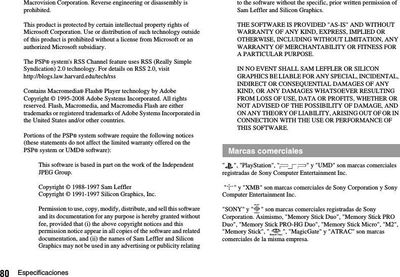 80 EspecificacionesMacrovision Corporation. Reverse engineering or disassembly is prohibited.This product is protected by certain intellectual property rights of Microsoft Corporation. Use or distribution of such technology outside of this product is prohibited without a license from Microsoft or an authorized Microsoft subsidiary.The PSP® system&apos;s RSS Channel feature uses RSS (Really Simple Syndication) 2.0 technology. For details on RSS 2.0, visithttp://blogs.law.harvard.edu/tech/rssContains Macromedia® Flash® Player technology by Adobe Copyright © 1995-2008 Adobe Systems Incorporated. All rights reserved. Flash, Macromedia, and Macromedia Flash are either trademarks or registered trademarks of Adobe Systems Incorporated in the United States and/or other countries.Portions of the PSP® system software require the following notices (these statements do not affect the limited warranty offered on the PSP® system or UMD® software):This software is based in part on the work of the Independent JPEG Group.Copyright © 1988-1997 Sam LefflerCopyright © 1991-1997 Silicon Graphics, Inc.Permission to use, copy, modify, distribute, and sell this software and its documentation for any purpose is hereby granted without fee, provided that (i) the above copyright notices and this permission notice appear in all copies of the software and related documentation, and (ii) the names of Sam Leffler and Silicon Graphics may not be used in any advertising or publicity relating to the software without the specific, prior written permission of Sam Leffler and Silicon Graphics.THE SOFTWARE IS PROVIDED &quot;AS-IS&quot; AND WITHOUT WARRANTY OF ANY KIND, EXPRESS, IMPLIED OR OTHERWISE, INCLUDING WITHOUT LIMITATION, ANY WARRANTY OF MERCHANTABILITY OR FITNESS FOR A PARTICULAR PURPOSE.IN NO EVENT SHALL SAM LEFFLER OR SILICON GRAPHICS BE LIABLE FOR ANY SPECIAL, INCIDENTAL, INDIRECT OR CONSEQUENTIAL DAMAGES OF ANY KIND, OR ANY DAMAGES WHATSOEVER RESULTING FROM LOSS OF USE, DATA OR PROFITS, WHETHER OR NOT ADVISED OF THE POSSIBILITY OF DAMAGE, AND ON ANY THEORY OF LIABILITY, ARISING OUT OF OR IN CONNECTION WITH THE USE OR PERFORMANCE OF THIS SOFTWARE.&quot; &quot;, &quot;PlayStation&quot;, &quot; &quot; y &quot;UMD&quot; son marcas comerciales registradas de Sony Computer Entertainment Inc. &quot; &quot; y &quot;XMB&quot; son marcas comerciales de Sony Corporation y Sony Computer Entertainment Inc.&quot;SONY&quot; y &quot; &quot; son marcas comerciales registradas de Sony Corporation. Asimismo, &quot;Memory Stick Duo&quot;, &quot;Memory Stick PRO Duo&quot;, &quot;Memory Stick PRO-HG Duo&quot;, &quot;Memory Stick Micro&quot;, &quot;M2&quot;, &quot;Memory Stick&quot;, &quot; &quot;, &quot;MagicGate&quot; y &quot;ATRAC&quot; son marcas comerciales de la misma empresa.Marcas comerciales