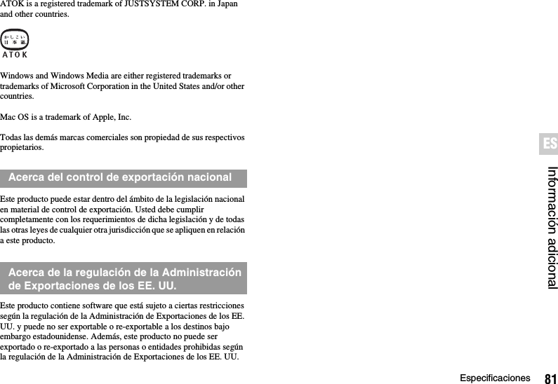 81EspecificacionesInformación adicionalESATOK is a registered trademark of JUSTSYSTEM CORP. in Japan and other countries.Windows and Windows Media are either registered trademarks or trademarks of Microsoft Corporation in the United States and/or other countries.Mac OS is a trademark of Apple, Inc.Todas las demás marcas comerciales son propiedad de sus respectivos propietarios.Este producto puede estar dentro del ámbito de la legislación nacional en material de control de exportación. Usted debe cumplir completamente con los requerimientos de dicha legislación y de todas las otras leyes de cualquier otra jurisdicción que se apliquen en relación a este producto.Este producto contiene software que está sujeto a ciertas restricciones según la regulación de la Administración de Exportaciones de los EE. UU. y puede no ser exportable o re-exportable a los destinos bajo embargo estadounidense. Además, este producto no puede ser exportado o re-exportado a las personas o entidades prohibidas según la regulación de la Administración de Exportaciones de los EE. UU.Acerca del control de exportación nacionalAcerca de la regulación de la Administración de Exportaciones de los EE. UU.