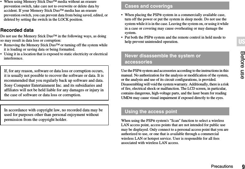 9PrecautionsBefore useUS• When using Memory Stick Duo™ media without an erasure prevention switch, take care not to overwrite or delete data by accident. If your Memory Stick Duo™ media has an erasure prevention switch, you can prevent data from being saved, edited, or deleted by setting the switch in the LOCK position.Recorded dataDo not use the Memory Stick Duo™ in the following ways, as doing so may result in data loss or corruption:• Removing the Memory Stick Duo™ or turning off the system while it is loading or saving data or being formatted.• Using it in a location that is exposed to static electricity or electrical interference.• When placing the PSP® system in a commercially available case, turn off the power or put the system in sleep mode. Do not use the system while it is in the case. Leaving the system on, or using it while in a case or covering may cause overheating or may damage the system.• Put both the PSP® system and the remote control in hold mode to help prevent unintended operation.Use the PSP® system and accessories according to the instructions in this manual. No authorization for the analysis or modification of the system, or the analysis and use of its circuit configurations, is provided. Disassembling will void the system warranty. Additionally, there is a risk of fire, electrical shock or malfunction. The LCD screen, in particular, contains dangerous, high-voltage parts, and the laser beam for reading UMD® may cause visual impairment if exposed directly to the eyes.When using the PSP® system&apos;s &quot;Scan&quot; function to select a wireless LAN access point, access points that are not intended for public use may be displayed. Only connect to a personal access point that you are authorized to use, or one that is available through a commercial wireless LAN or hotspot service. User is responsible for all fees associated with wireless LAN access.If, for any reason, software or data loss or corruption occurs, it is usually not possible to recover the software or data. It is recommended that you regularly back up software and data. Sony Computer Entertainment Inc. and its subsidiaries and affiliates will not be held liable for any damages or injury in the case of software or data loss or corruption. In accordance with copyright law, no recorded data may be used for purposes other than personal enjoyment without permission from the copyright holder.Cases and coveringsNever disassemble the system or accessoriesUsing the access point